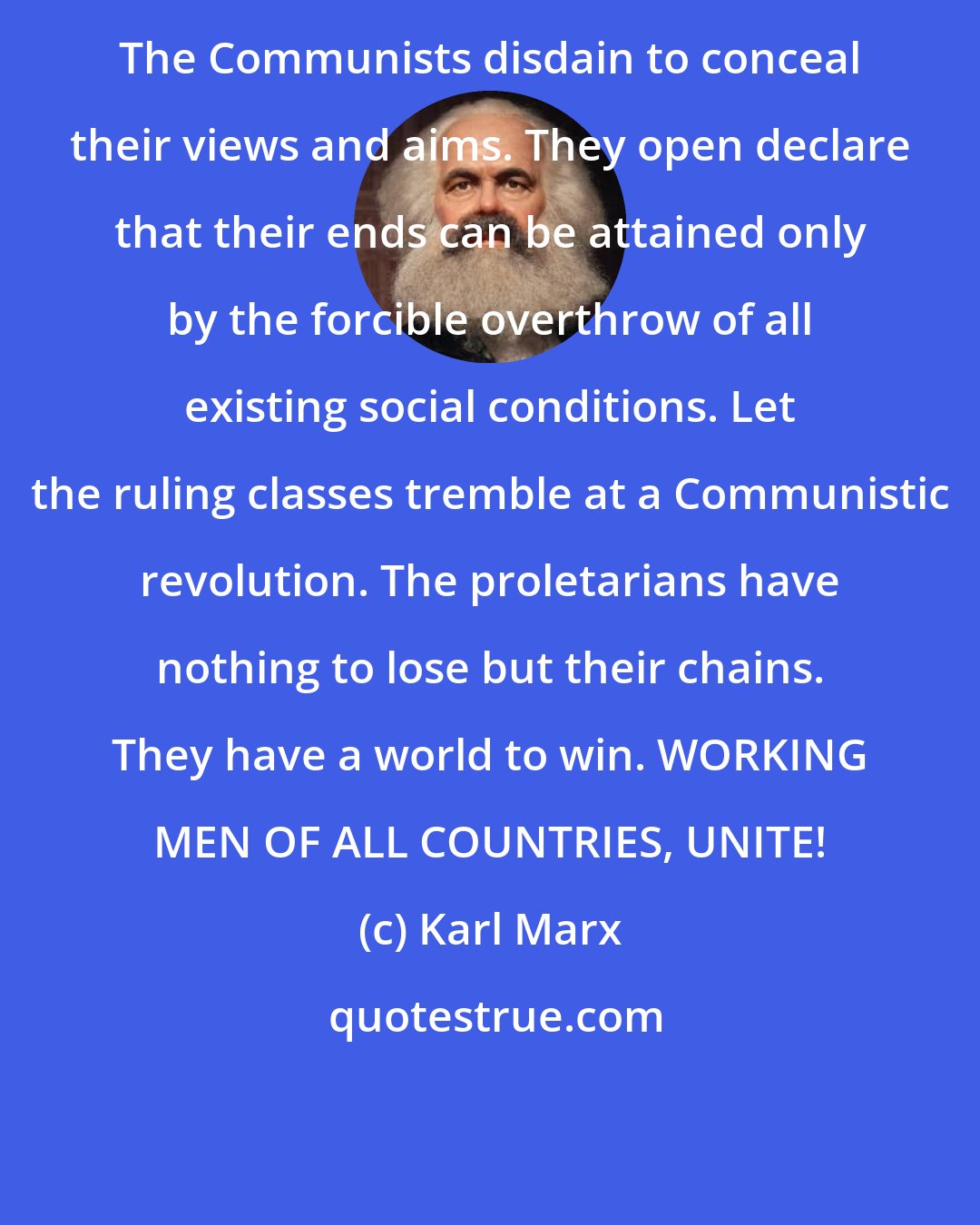 Karl Marx: The Communists disdain to conceal their views and aims. They open declare that their ends can be attained only by the forcible overthrow of all existing social conditions. Let the ruling classes tremble at a Communistic revolution. The proletarians have nothing to lose but their chains. They have a world to win. WORKING MEN OF ALL COUNTRIES, UNITE!