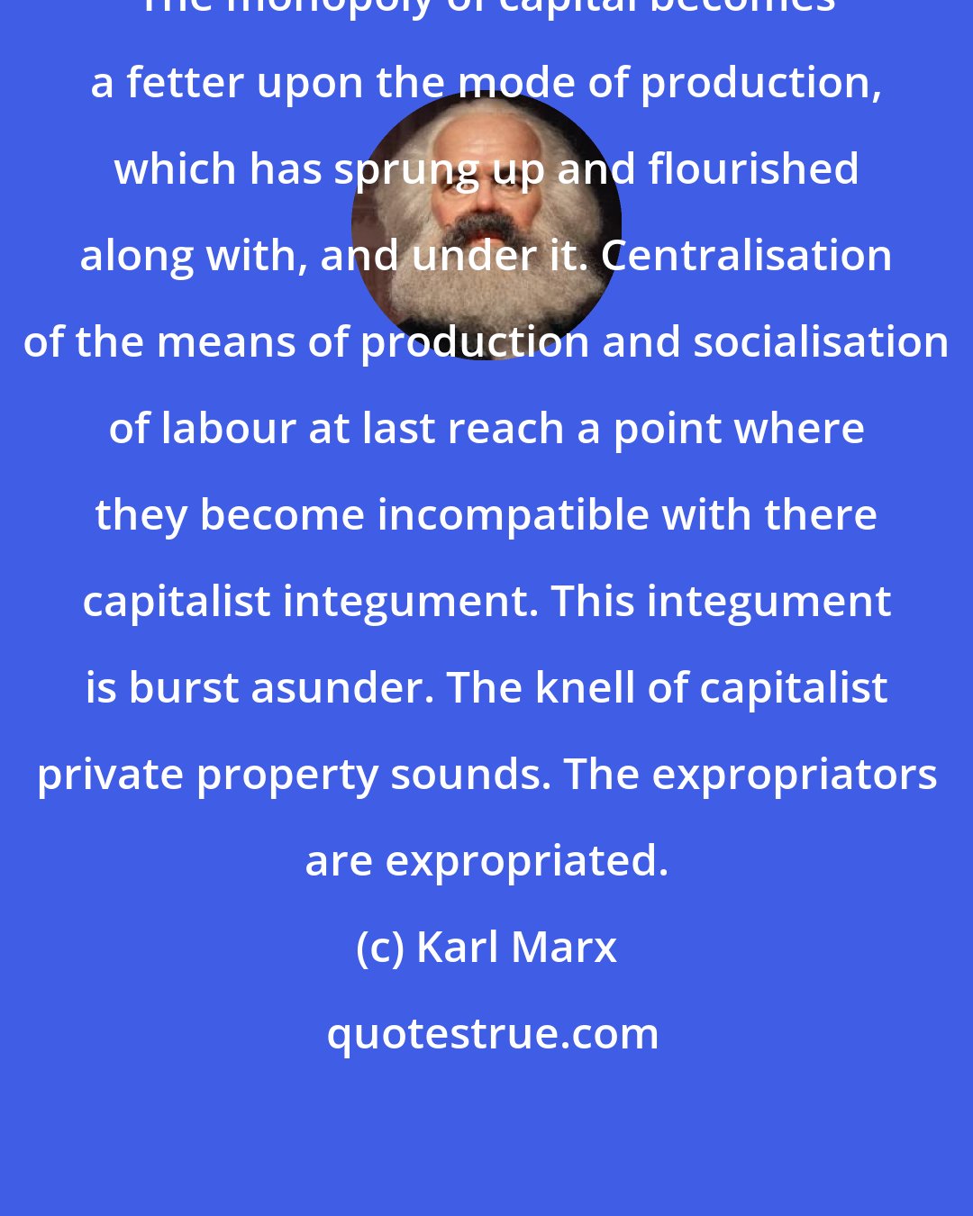 Karl Marx: The monopoly of capital becomes a fetter upon the mode of production, which has sprung up and flourished along with, and under it. Centralisation of the means of production and socialisation of labour at last reach a point where they become incompatible with there capitalist integument. This integument is burst asunder. The knell of capitalist private property sounds. The expropriators are expropriated.