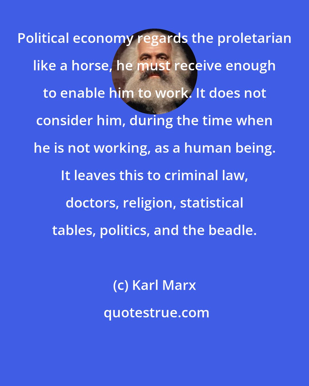 Karl Marx: Political economy regards the proletarian like a horse, he must receive enough to enable him to work. It does not consider him, during the time when he is not working, as a human being. It leaves this to criminal law, doctors, religion, statistical tables, politics, and the beadle.