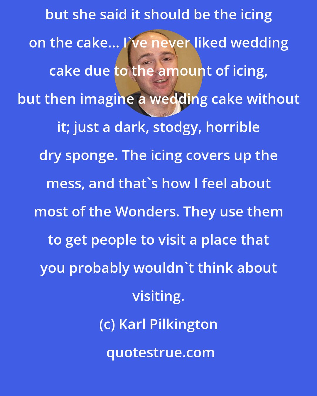 Karl Pilkington: I told her that I can't be doing with the Wonder part of these trips, but she said it should be the icing on the cake... I've never liked wedding cake due to the amount of icing, but then imagine a wedding cake without it; just a dark, stodgy, horrible dry sponge. The icing covers up the mess, and that's how I feel about most of the Wonders. They use them to get people to visit a place that you probably wouldn't think about visiting.