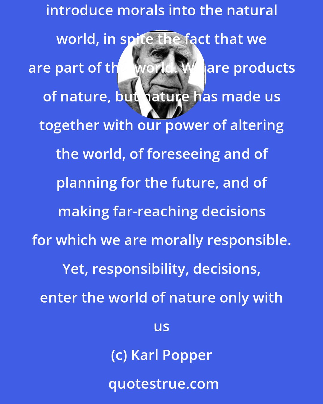 Karl Popper: Nature consists of facts and of regularities, and is in itself neither moral nor immoral. It is we who impose our standards upon nature, and who in this way introduce morals into the natural world, in spite the fact that we are part of this world. We are products of nature, but nature has made us together with our power of altering the world, of foreseeing and of planning for the future, and of making far-reaching decisions for which we are morally responsible. Yet, responsibility, decisions, enter the world of nature only with us