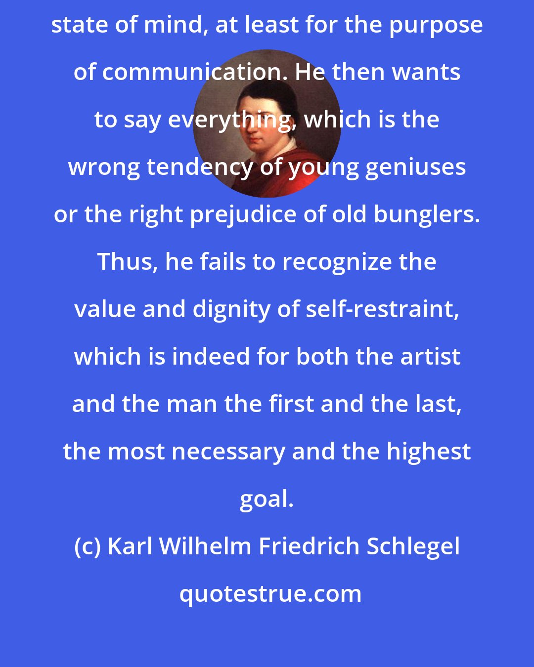Karl Wilhelm Friedrich Schlegel: As long as the artist invents and is inspired, he remains in a constrained state of mind, at least for the purpose of communication. He then wants to say everything, which is the wrong tendency of young geniuses or the right prejudice of old bunglers. Thus, he fails to recognize the value and dignity of self-restraint, which is indeed for both the artist and the man the first and the last, the most necessary and the highest goal.