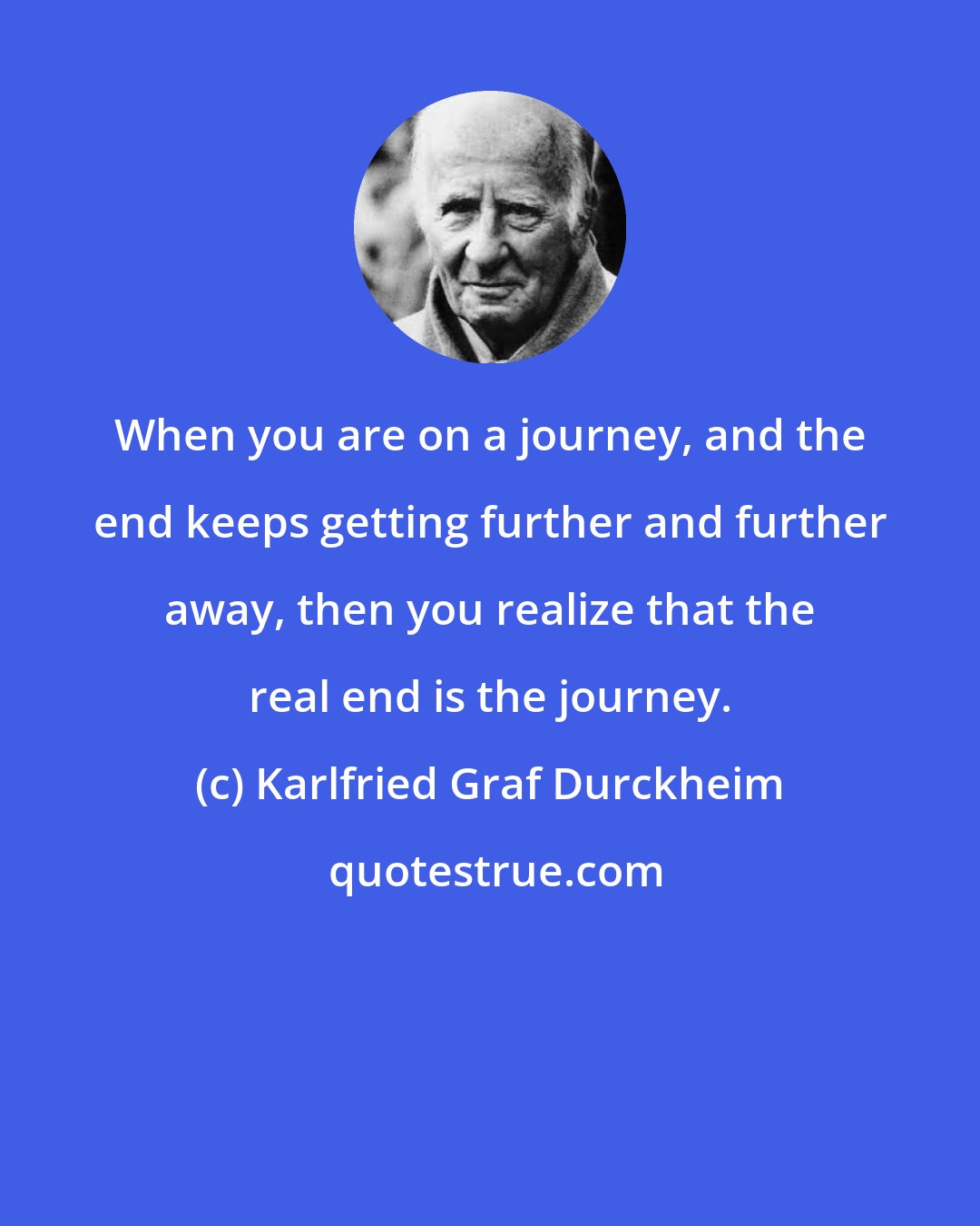 Karlfried Graf Durckheim: When you are on a journey, and the end keeps getting further and further away, then you realize that the real end is the journey.