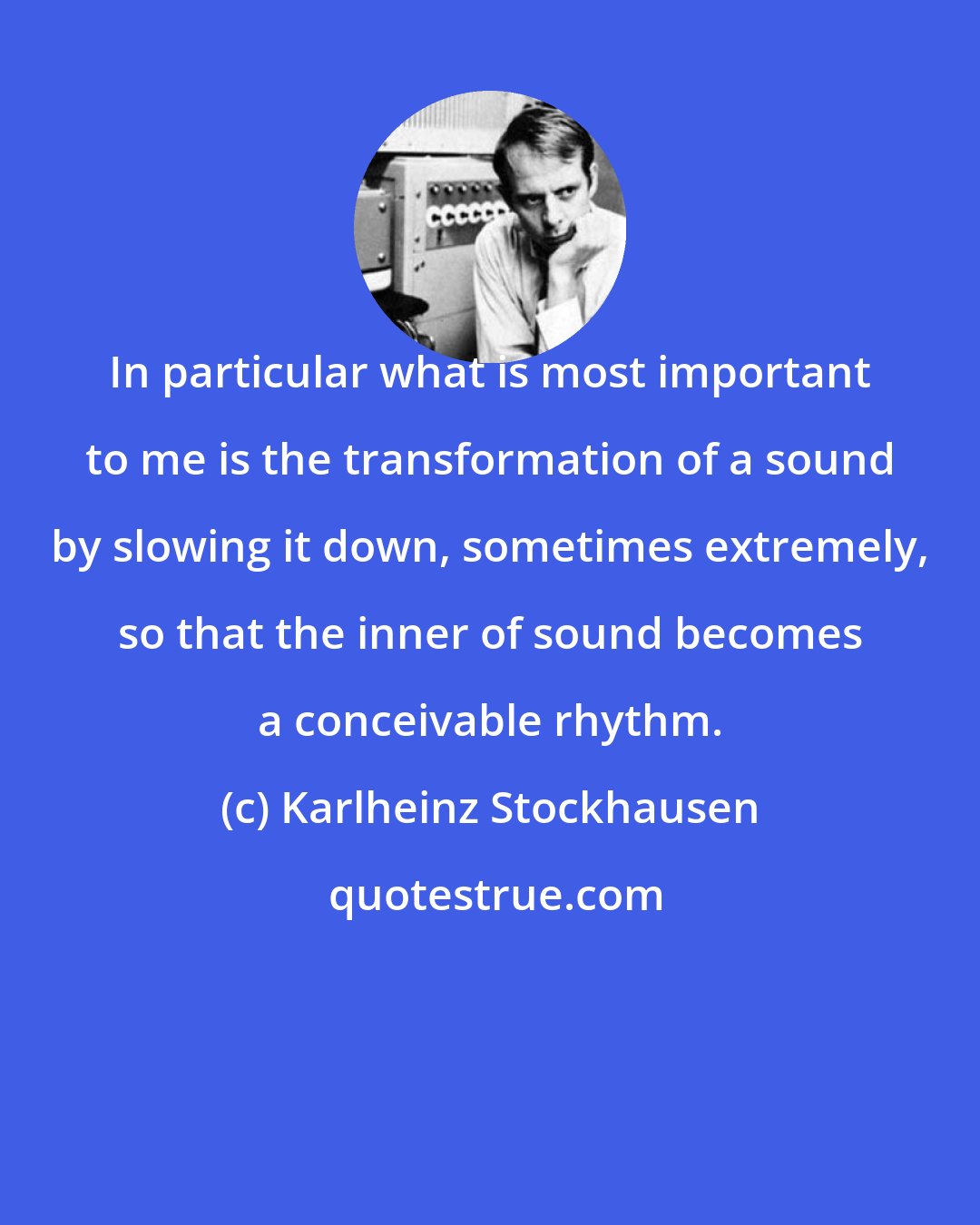 Karlheinz Stockhausen: In particular what is most important to me is the transformation of a sound by slowing it down, sometimes extremely, so that the inner of sound becomes a conceivable rhythm.