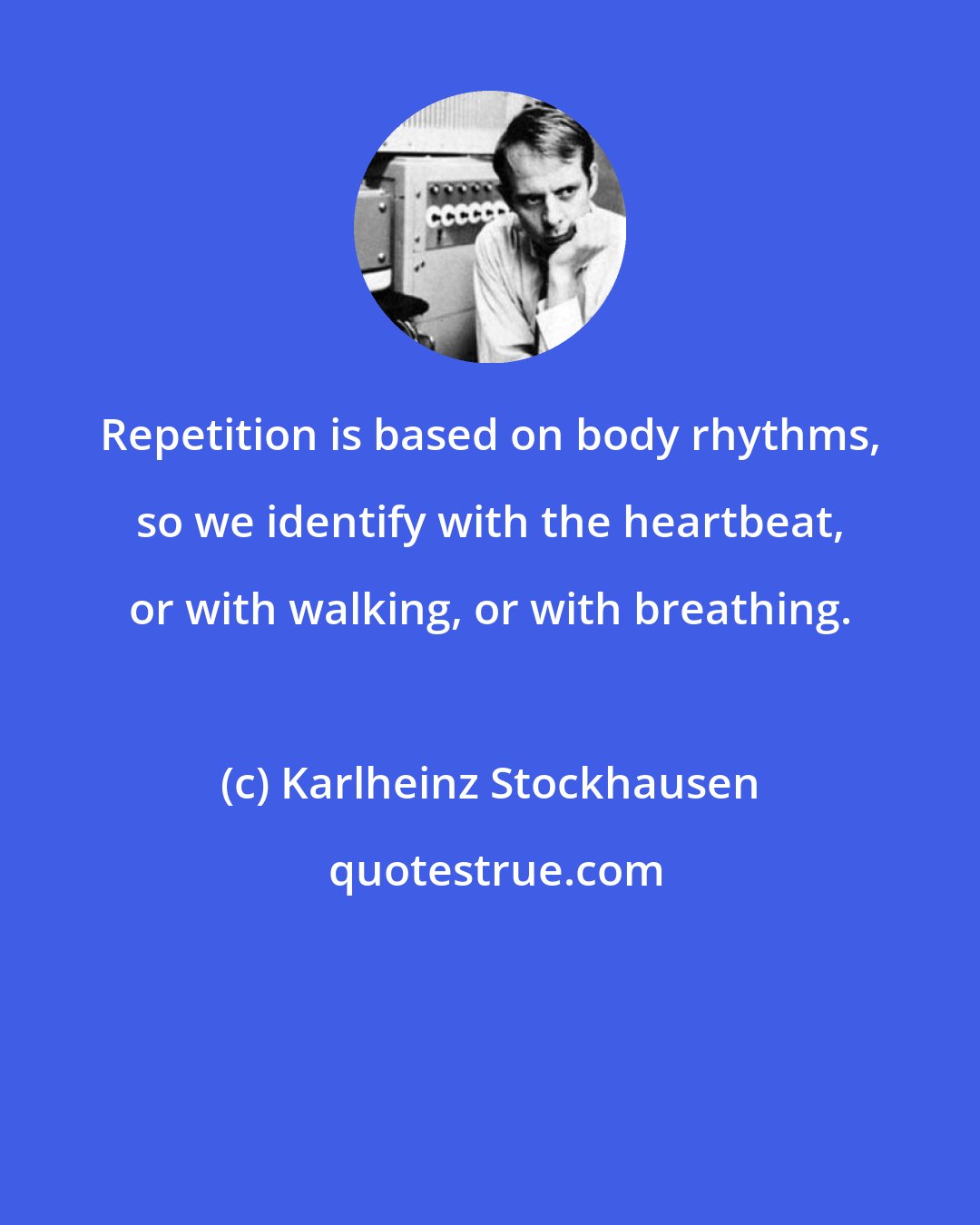 Karlheinz Stockhausen: Repetition is based on body rhythms, so we identify with the heartbeat, or with walking, or with breathing.
