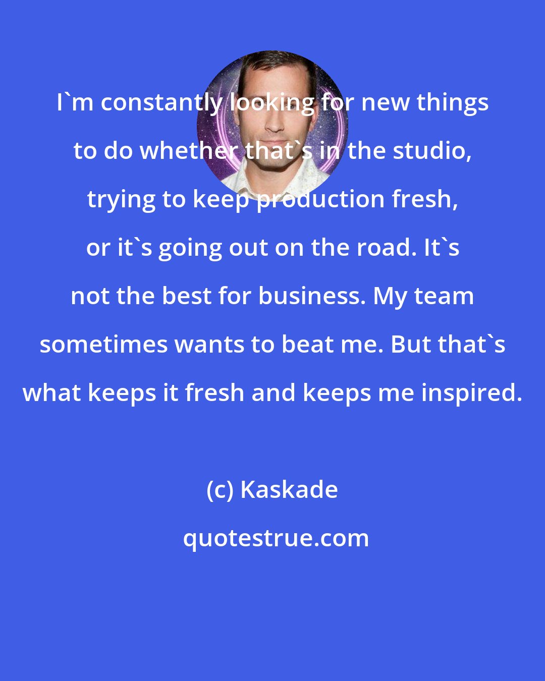 Kaskade: I'm constantly looking for new things to do whether that's in the studio, trying to keep production fresh, or it's going out on the road. It's not the best for business. My team sometimes wants to beat me. But that's what keeps it fresh and keeps me inspired.
