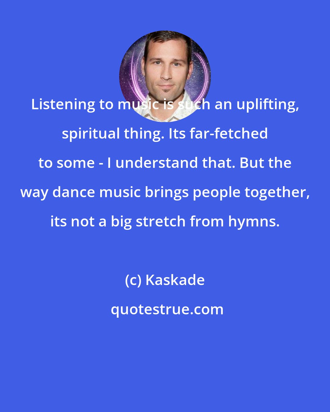 Kaskade: Listening to music is such an uplifting, spiritual thing. Its far-fetched to some - I understand that. But the way dance music brings people together, its not a big stretch from hymns.
