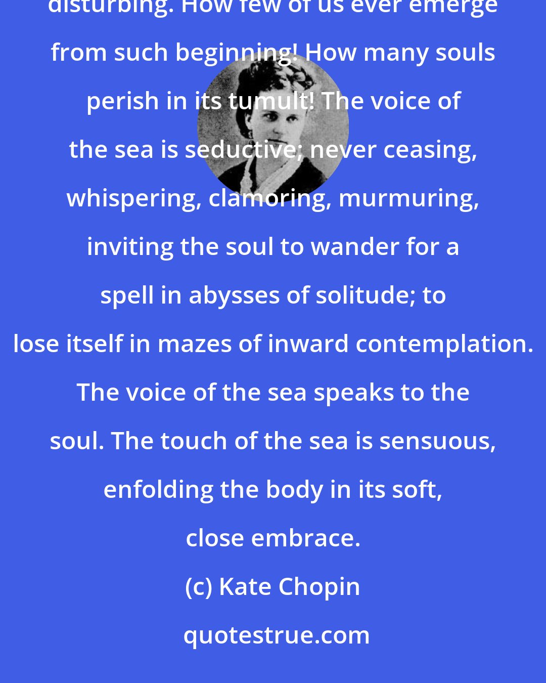 Kate Chopin: But the beginning of things, of a world especially, is necessarily vague, chaotic, and exceedingly disturbing. How few of us ever emerge from such beginning! How many souls perish in its tumult! The voice of the sea is seductive; never ceasing, whispering, clamoring, murmuring, inviting the soul to wander for a spell in abysses of solitude; to lose itself in mazes of inward contemplation. The voice of the sea speaks to the soul. The touch of the sea is sensuous, enfolding the body in its soft, close embrace.