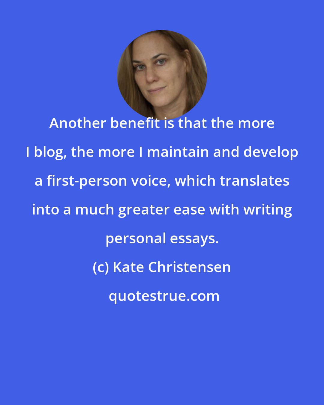 Kate Christensen: Another benefit is that the more I blog, the more I maintain and develop a first-person voice, which translates into a much greater ease with writing personal essays.