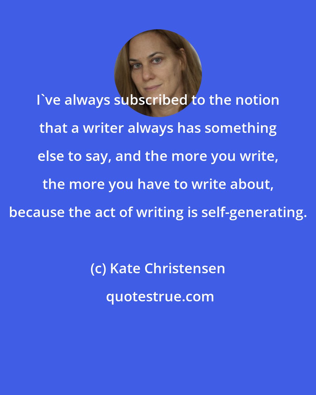 Kate Christensen: I've always subscribed to the notion that a writer always has something else to say, and the more you write, the more you have to write about, because the act of writing is self-generating.