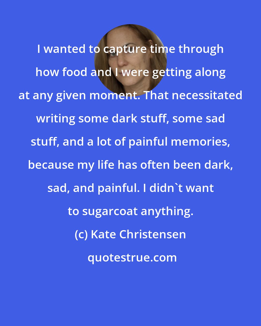 Kate Christensen: I wanted to capture time through how food and I were getting along at any given moment. That necessitated writing some dark stuff, some sad stuff, and a lot of painful memories, because my life has often been dark, sad, and painful. I didn't want to sugarcoat anything.