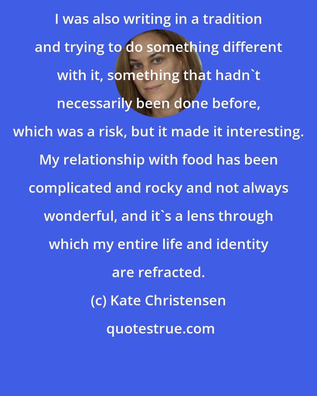 Kate Christensen: I was also writing in a tradition and trying to do something different with it, something that hadn't necessarily been done before, which was a risk, but it made it interesting. My relationship with food has been complicated and rocky and not always wonderful, and it's a lens through which my entire life and identity are refracted.