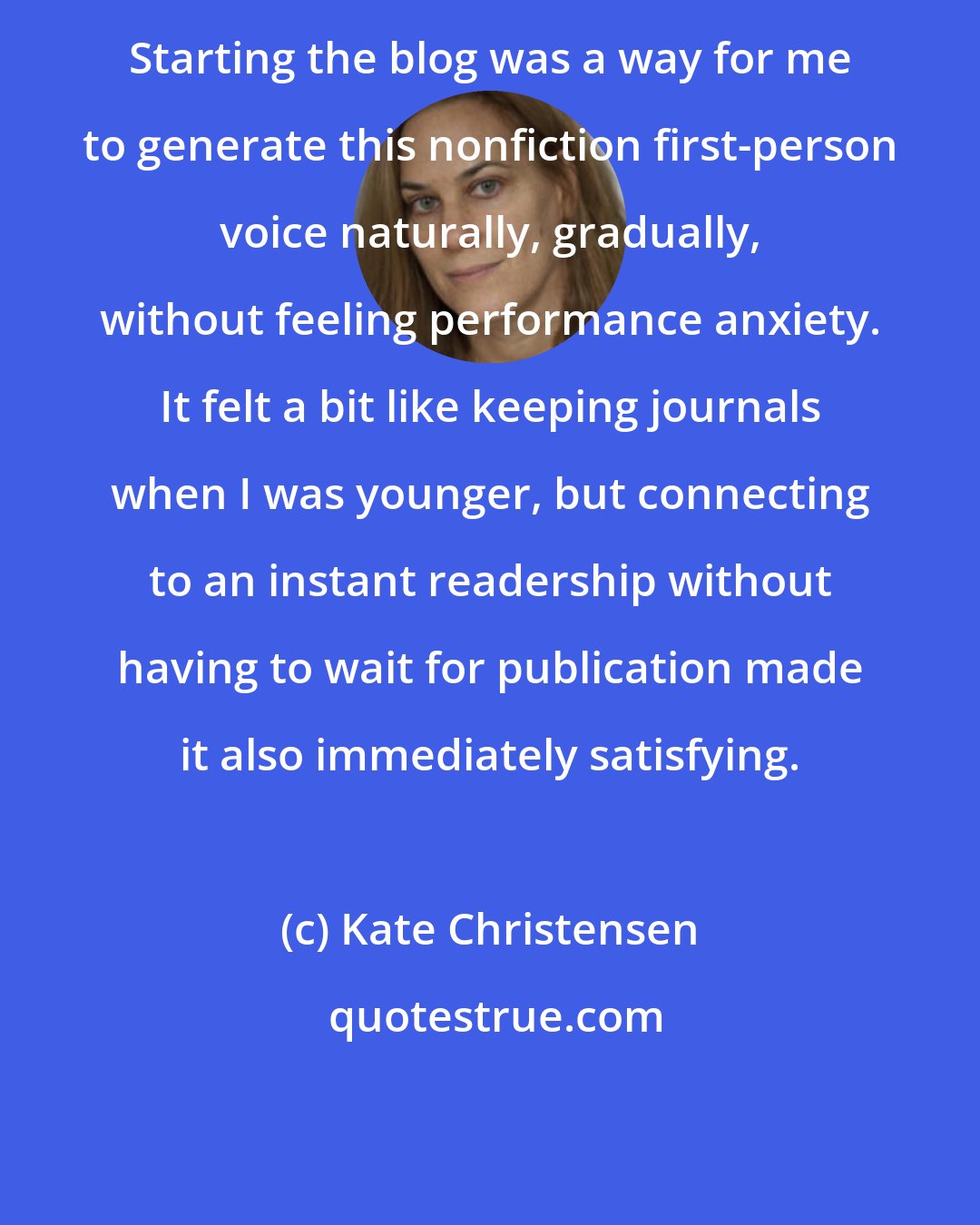 Kate Christensen: Starting the blog was a way for me to generate this nonfiction first-person voice naturally, gradually, without feeling performance anxiety. It felt a bit like keeping journals when I was younger, but connecting to an instant readership without having to wait for publication made it also immediately satisfying.