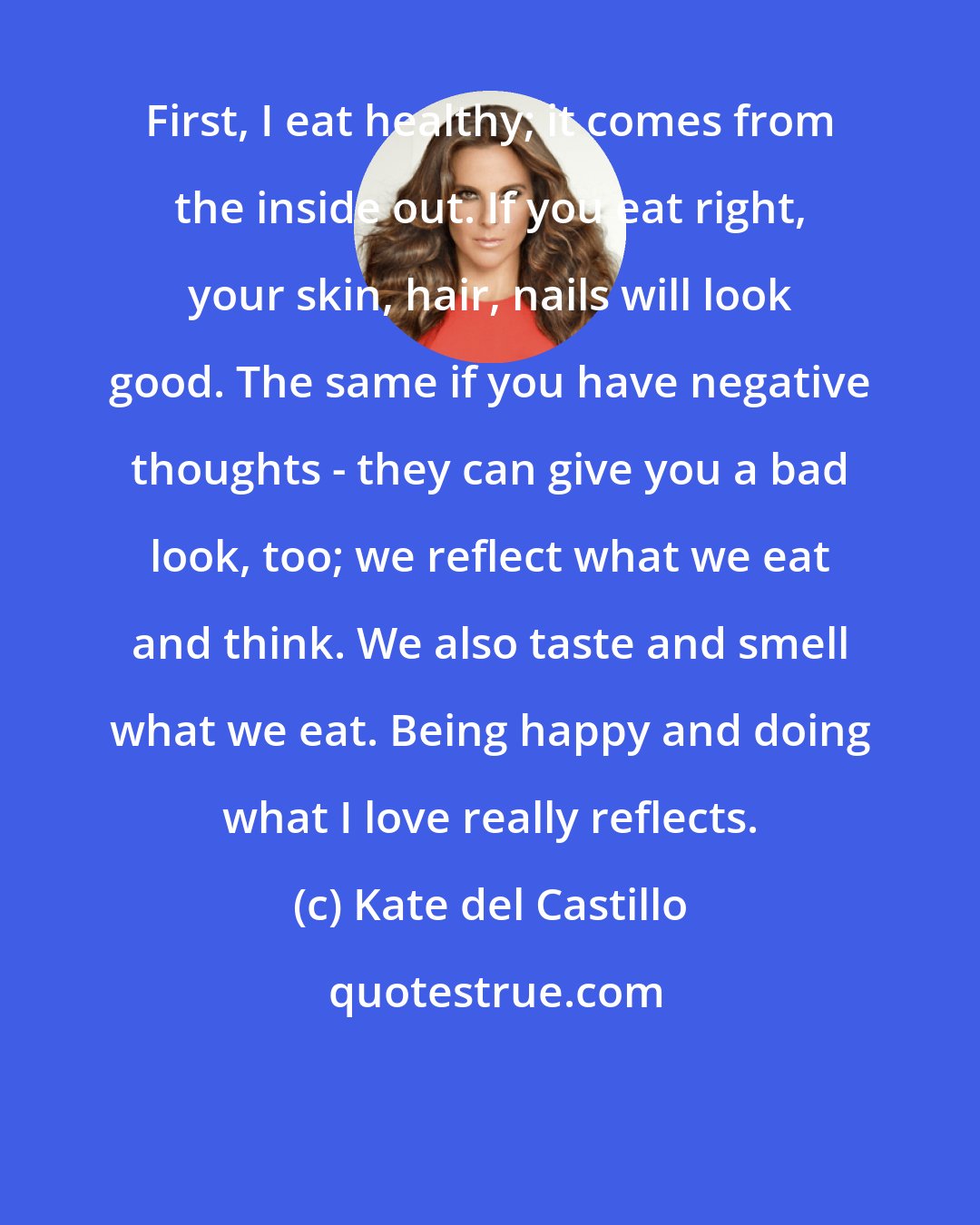 Kate del Castillo: First, I eat healthy; it comes from the inside out. If you eat right, your skin, hair, nails will look good. The same if you have negative thoughts - they can give you a bad look, too; we reflect what we eat and think. We also taste and smell what we eat. Being happy and doing what I love really reflects.