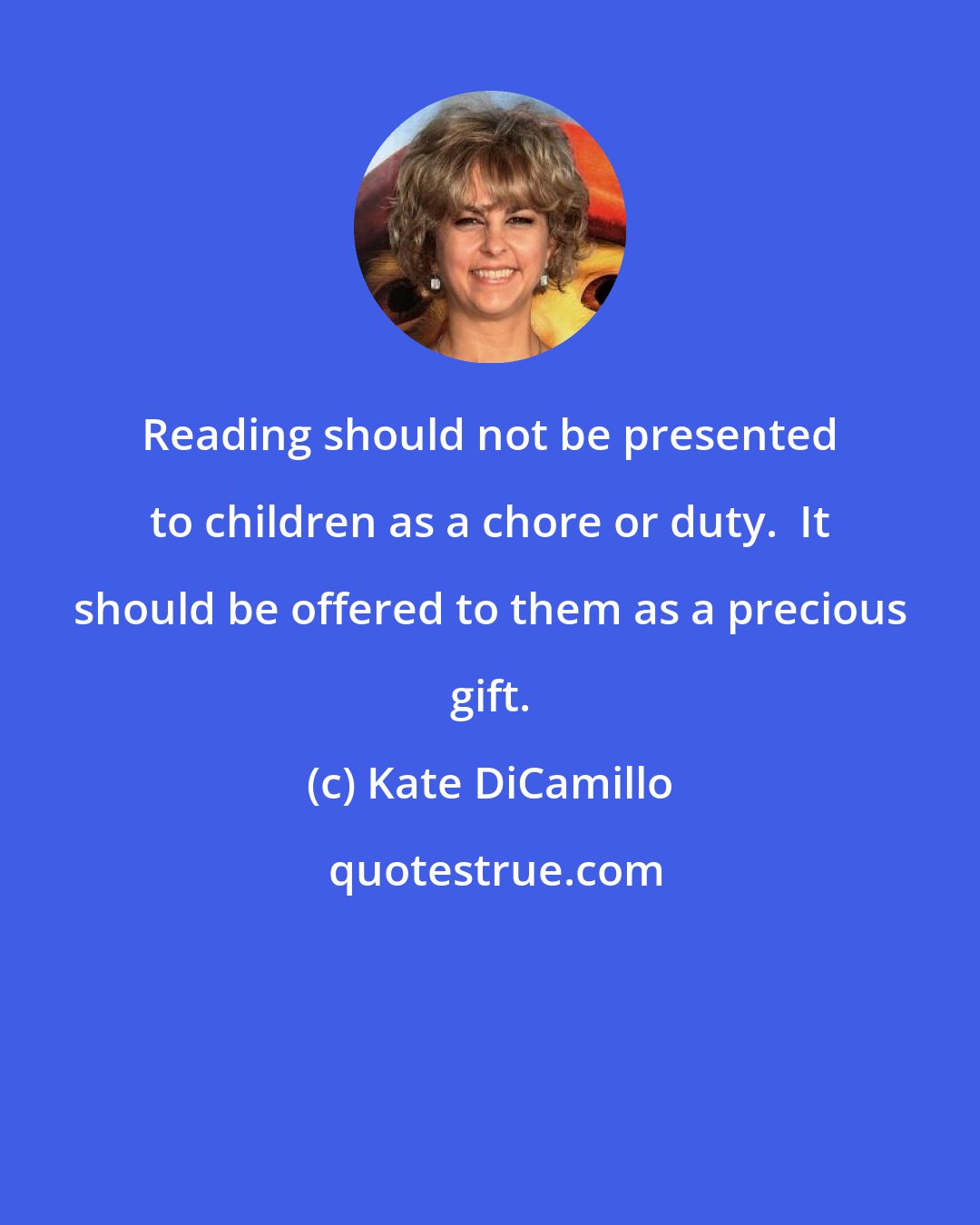 Kate DiCamillo: Reading should not be presented to children as a chore or duty.  It should be offered to them as a precious gift.