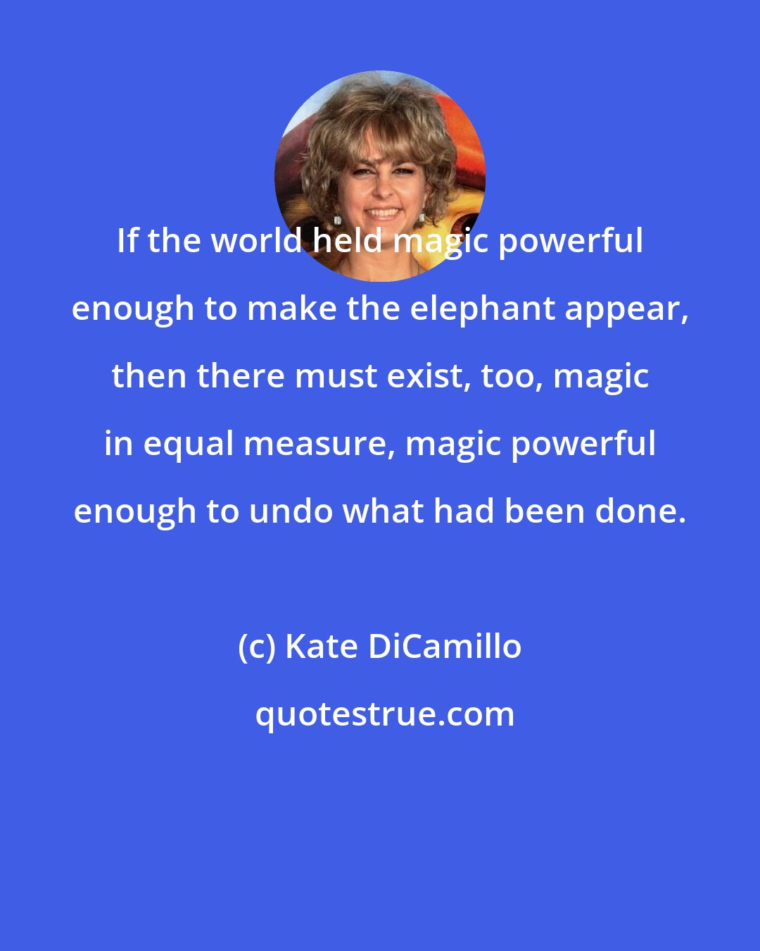 Kate DiCamillo: If the world held magic powerful enough to make the elephant appear, then there must exist, too, magic in equal measure, magic powerful enough to undo what had been done.