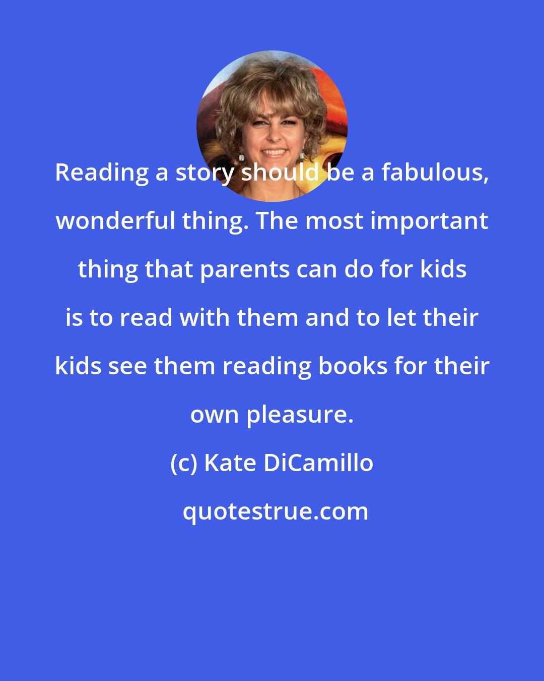 Kate DiCamillo: Reading a story should be a fabulous, wonderful thing. The most important thing that parents can do for kids is to read with them and to let their kids see them reading books for their own pleasure.