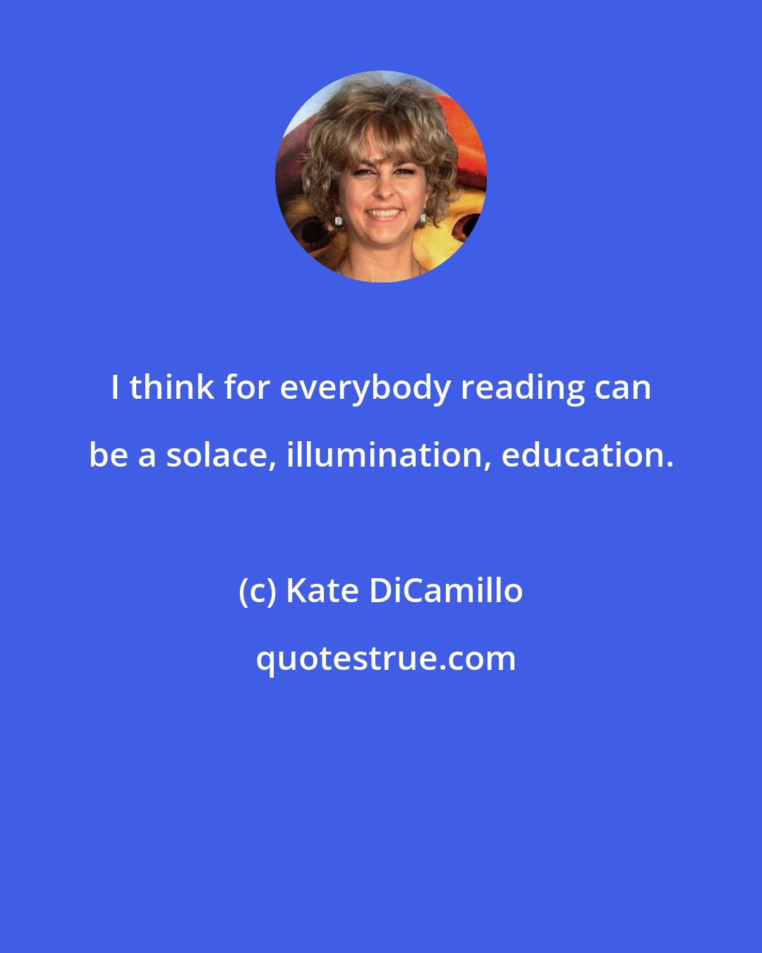 Kate DiCamillo: I think for everybody reading can be a solace, illumination, education.