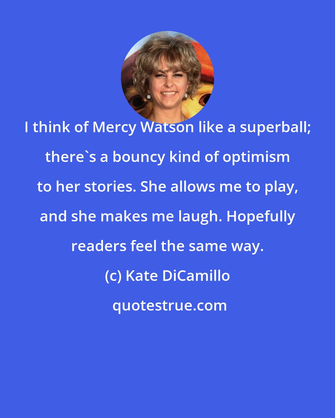 Kate DiCamillo: I think of Mercy Watson like a superball; there's a bouncy kind of optimism to her stories. She allows me to play, and she makes me laugh. Hopefully readers feel the same way.