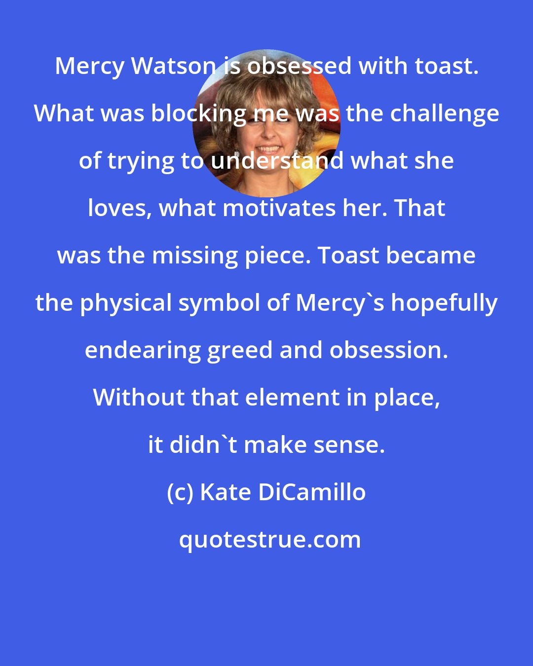 Kate DiCamillo: Mercy Watson is obsessed with toast. What was blocking me was the challenge of trying to understand what she loves, what motivates her. That was the missing piece. Toast became the physical symbol of Mercy's hopefully endearing greed and obsession. Without that element in place, it didn't make sense.