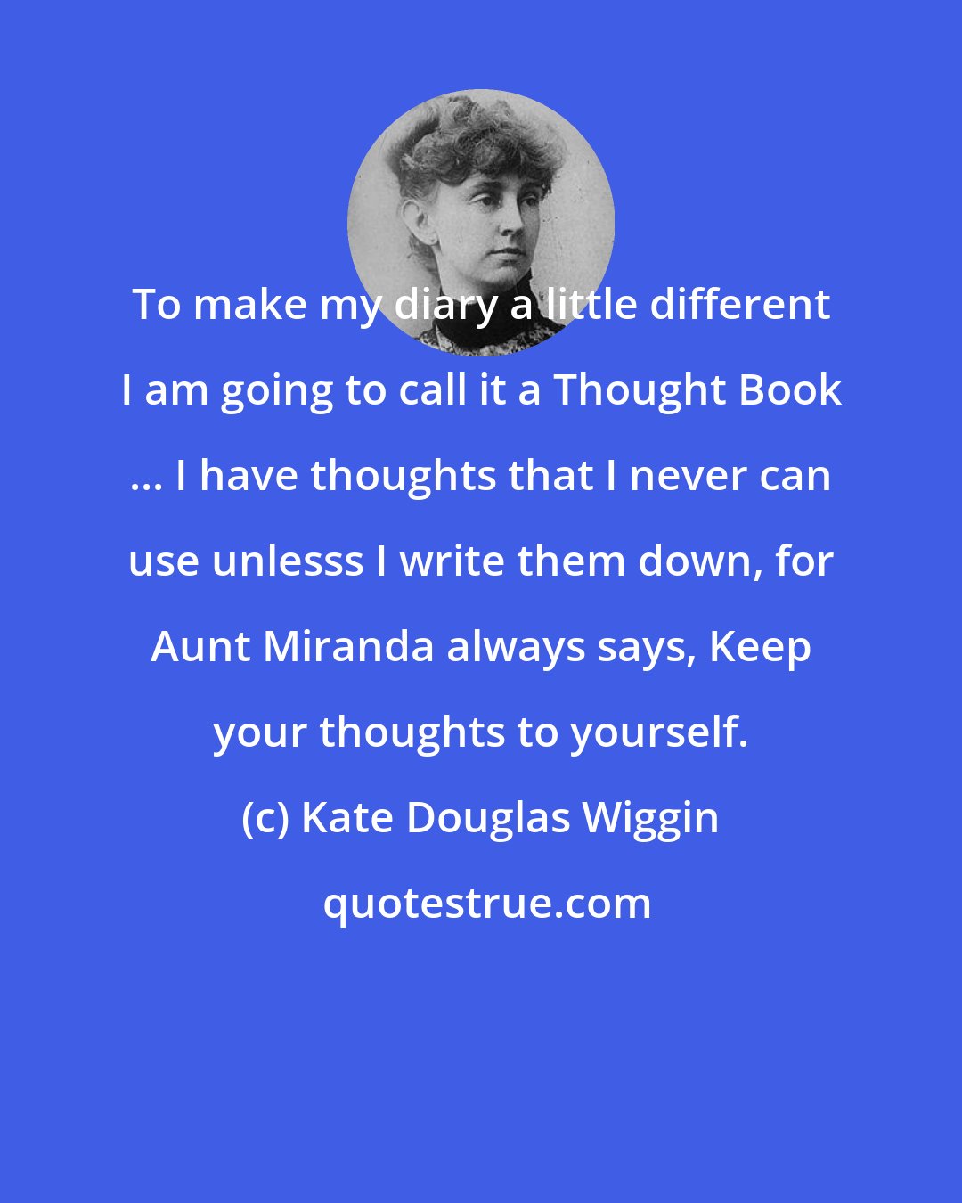 Kate Douglas Wiggin: To make my diary a little different I am going to call it a Thought Book ... I have thoughts that I never can use unlesss I write them down, for Aunt Miranda always says, Keep your thoughts to yourself.