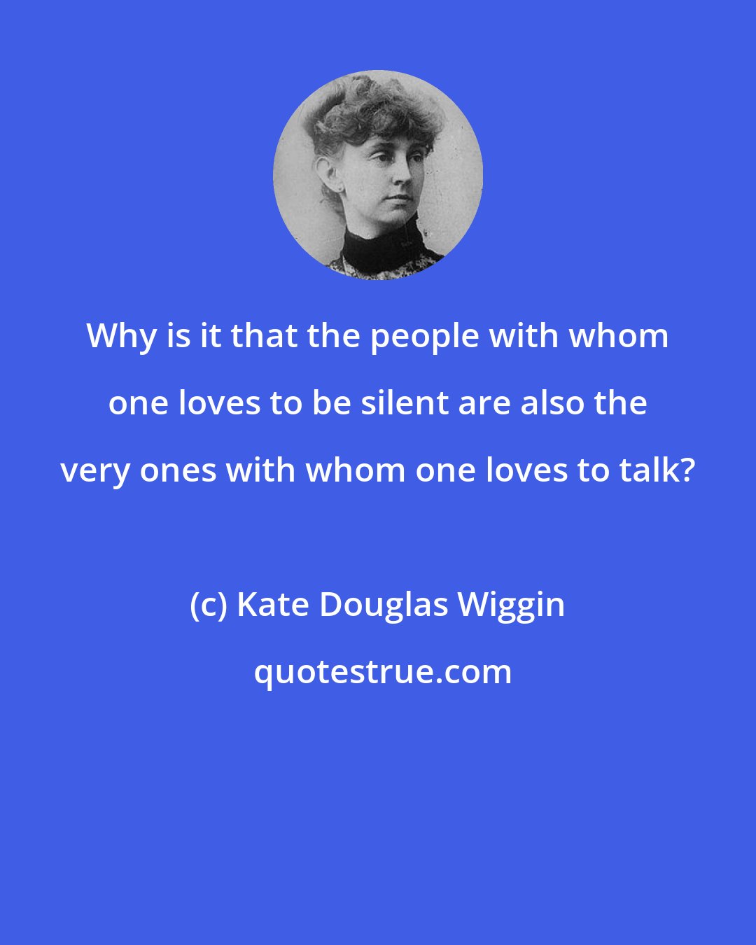 Kate Douglas Wiggin: Why is it that the people with whom one loves to be silent are also the very ones with whom one loves to talk?