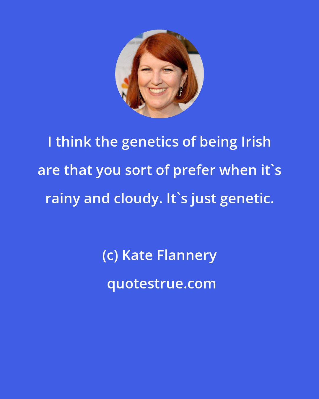 Kate Flannery: I think the genetics of being Irish are that you sort of prefer when it's rainy and cloudy. It's just genetic.