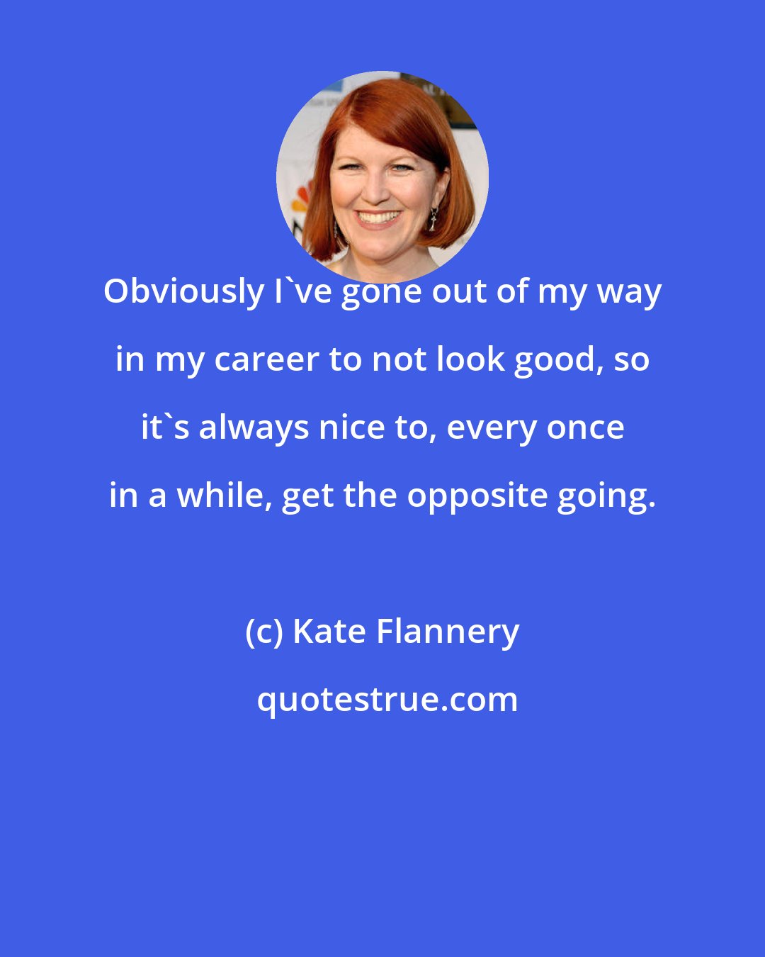 Kate Flannery: Obviously I've gone out of my way in my career to not look good, so it's always nice to, every once in a while, get the opposite going.