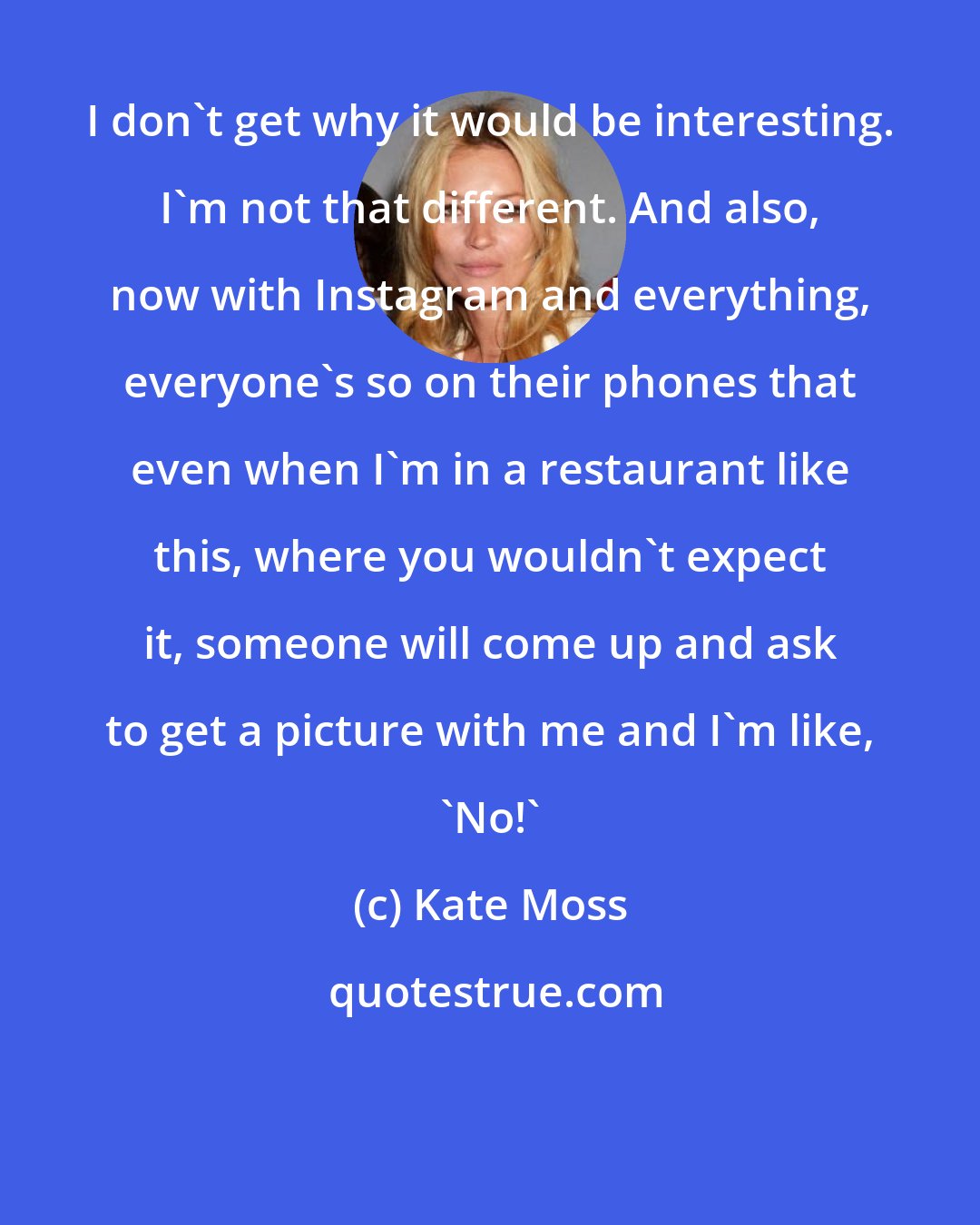 Kate Moss: I don't get why it would be interesting. I'm not that different. And also, now with Instagram and everything, everyone's so on their phones that even when I'm in a restaurant like this, where you wouldn't expect it, someone will come up and ask to get a picture with me and I'm like, 'No!'