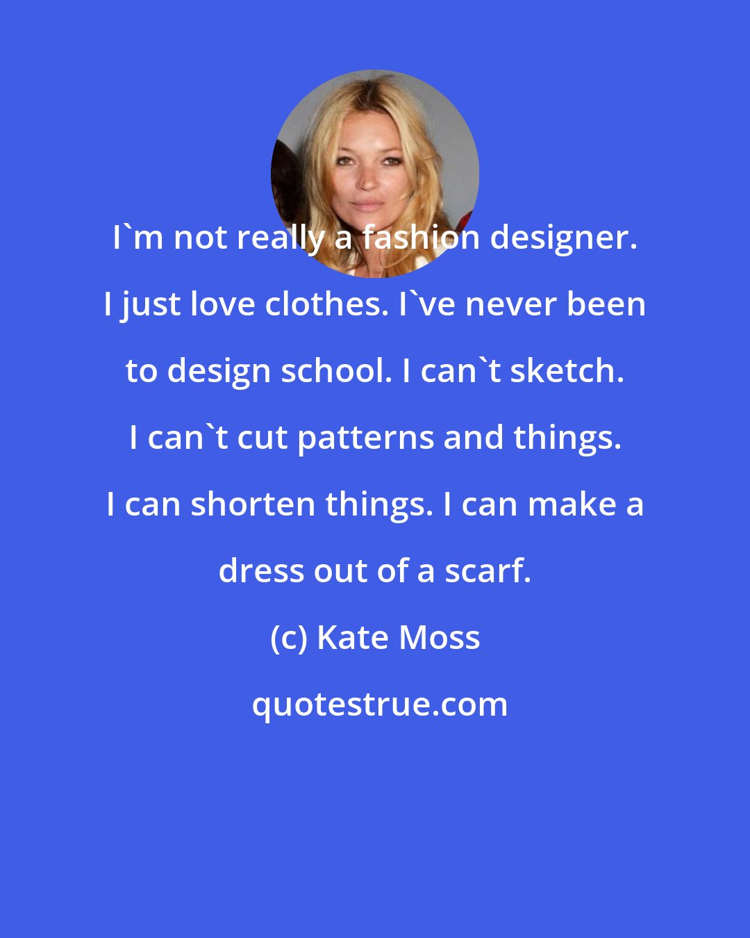 Kate Moss: I'm not really a fashion designer. I just love clothes. I've never been to design school. I can't sketch. I can't cut patterns and things. I can shorten things. I can make a dress out of a scarf.