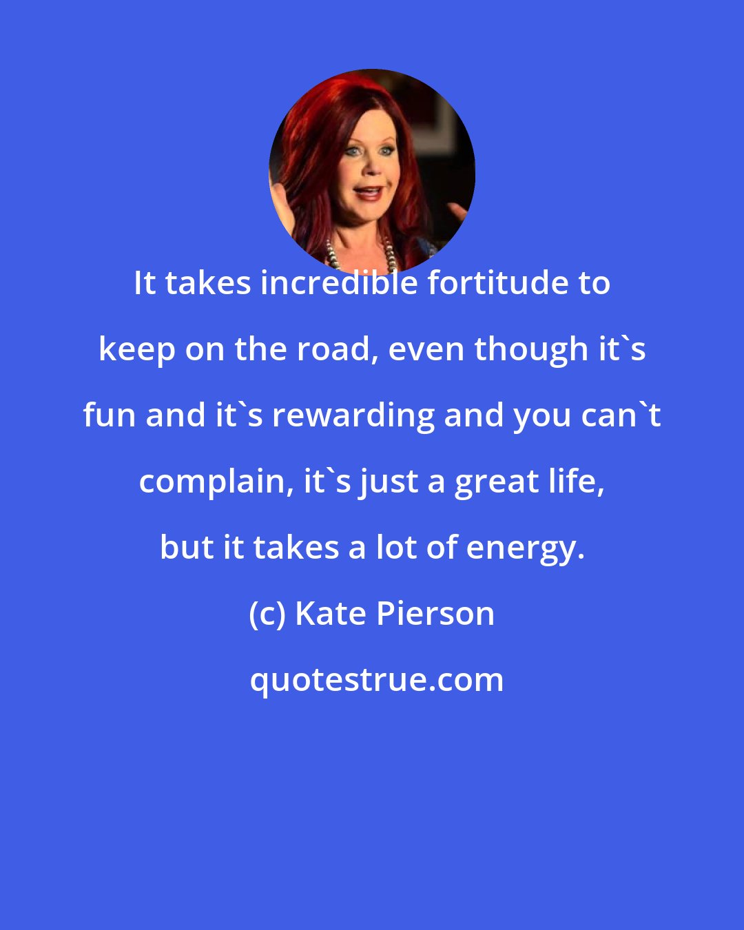 Kate Pierson: It takes incredible fortitude to keep on the road, even though it's fun and it's rewarding and you can't complain, it's just a great life, but it takes a lot of energy.