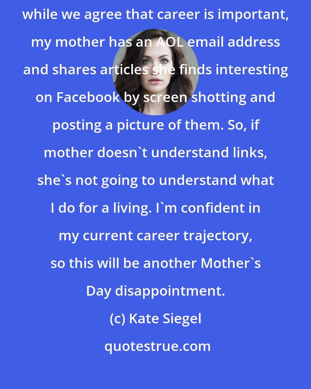 Kate Siegel: I do have health insurance (don't fine me, [Barack] Obama!). And while we agree that career is important, my mother has an AOL email address and shares articles she finds interesting on Facebook by screen shotting and posting a picture of them. So, if mother doesn't understand links, she's not going to understand what I do for a living. I'm confident in my current career trajectory, so this will be another Mother's Day disappointment.