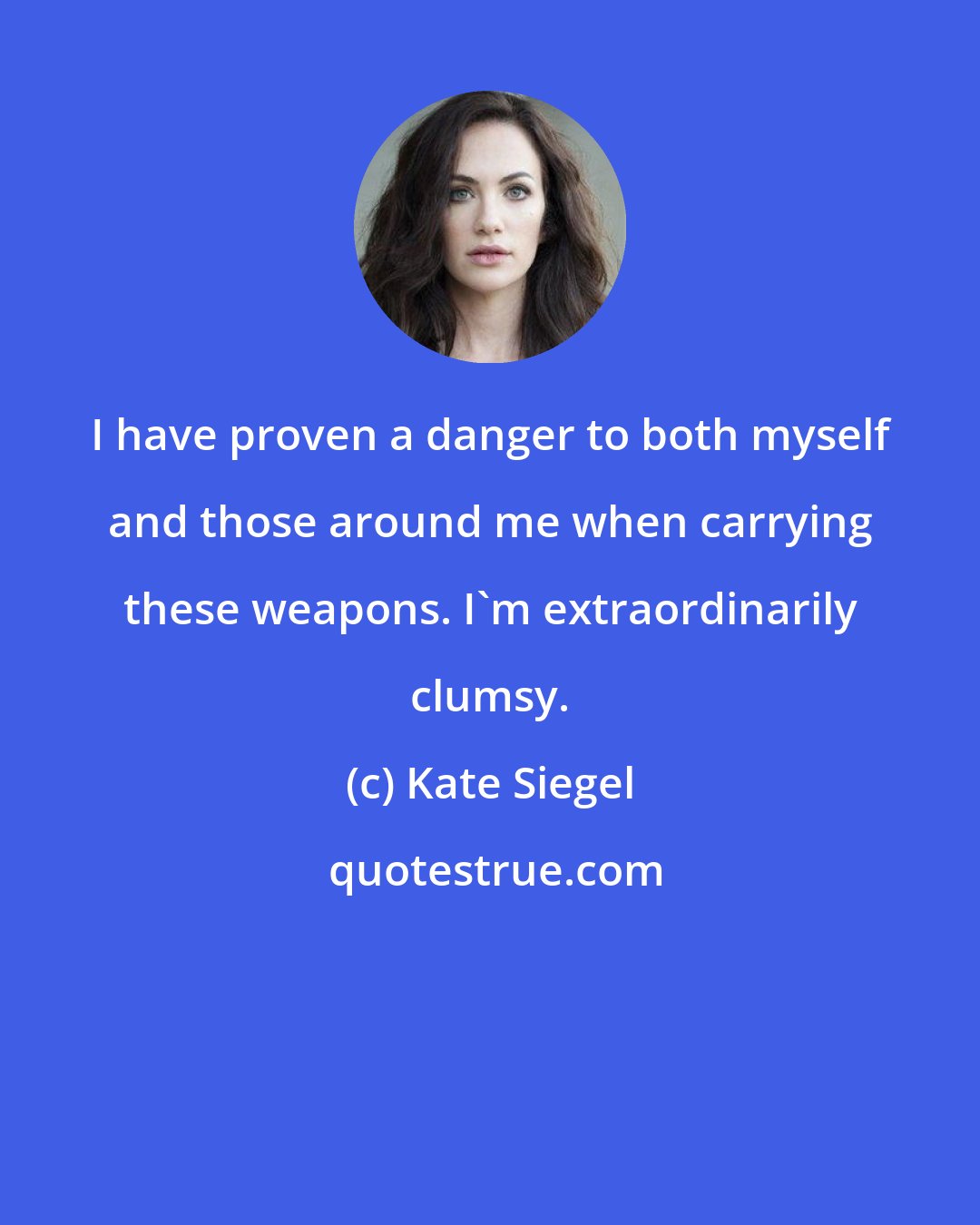 Kate Siegel: I have proven a danger to both myself and those around me when carrying these weapons. I'm extraordinarily clumsy.