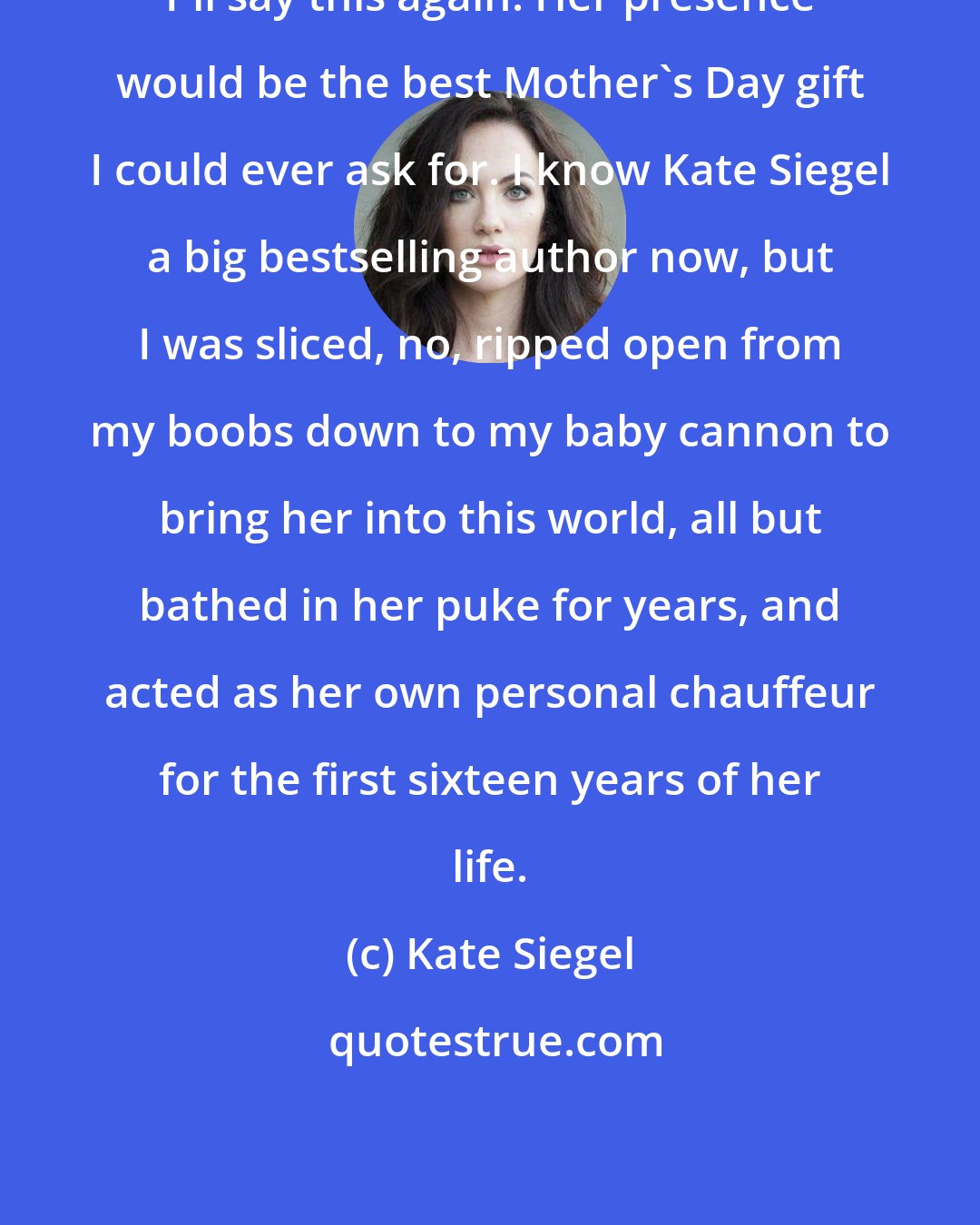 Kate Siegel: I'll say this again: Her presence would be the best Mother's Day gift I could ever ask for. I know Kate Siegel a big bestselling author now, but I was sliced, no, ripped open from my boobs down to my baby cannon to bring her into this world, all but bathed in her puke for years, and acted as her own personal chauffeur for the first sixteen years of her life.