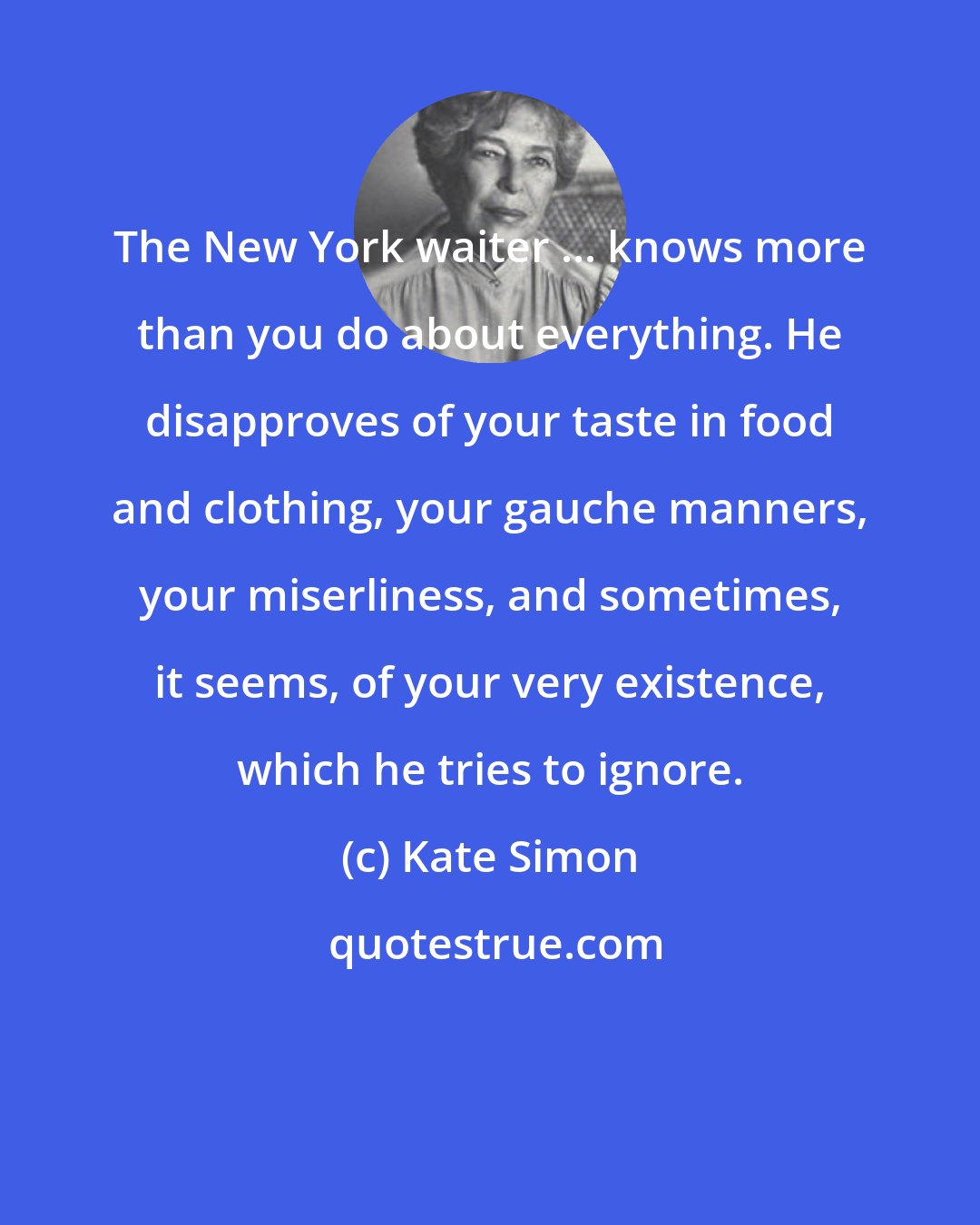 Kate Simon: The New York waiter ... knows more than you do about everything. He disapproves of your taste in food and clothing, your gauche manners, your miserliness, and sometimes, it seems, of your very existence, which he tries to ignore.