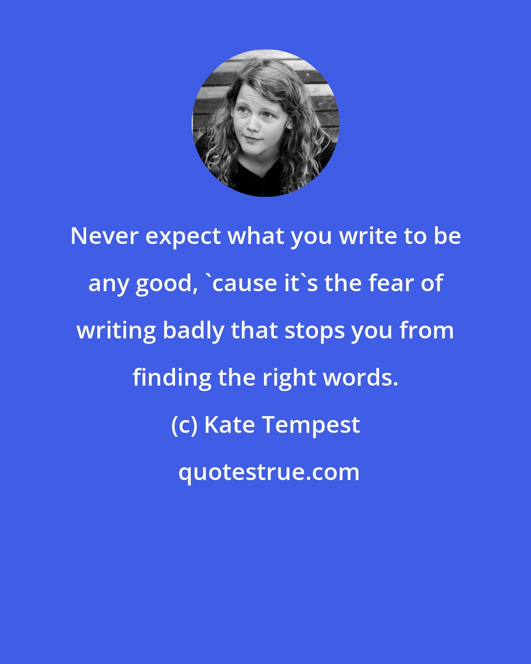 Kate Tempest: Never expect what you write to be any good, 'cause it's the fear of writing badly that stops you from finding the right words.