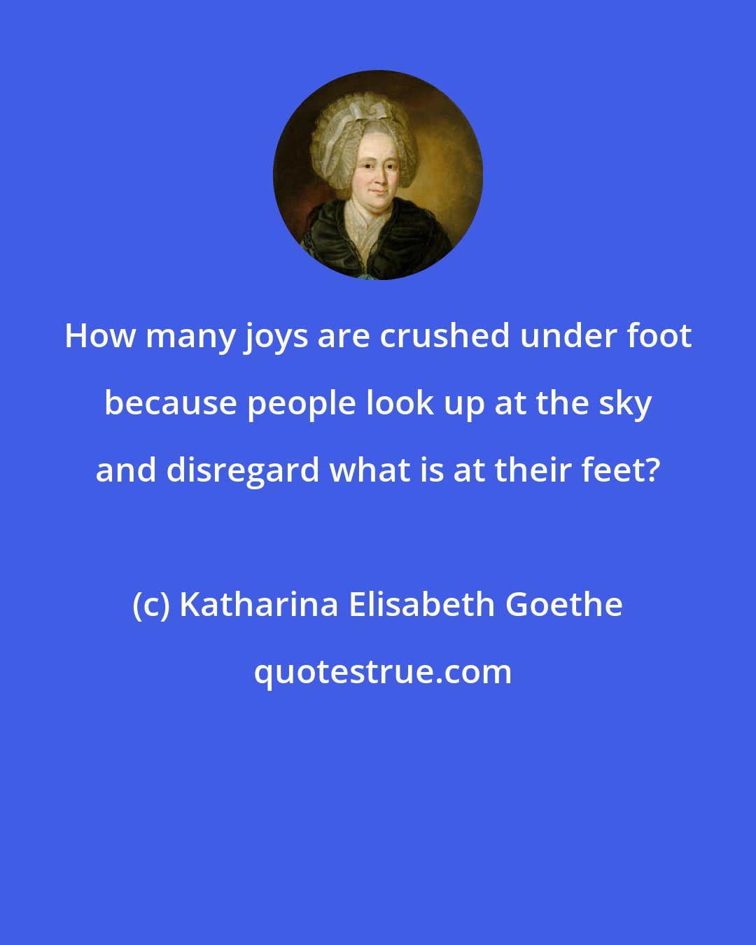 Katharina Elisabeth Goethe: How many joys are crushed under foot because people look up at the sky and disregard what is at their feet?