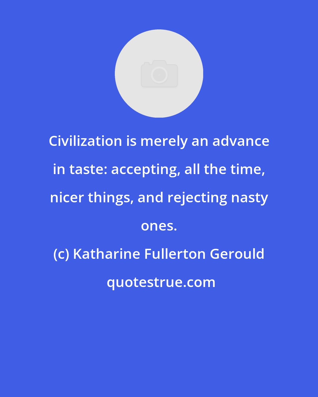 Katharine Fullerton Gerould: Civilization is merely an advance in taste: accepting, all the time, nicer things, and rejecting nasty ones.