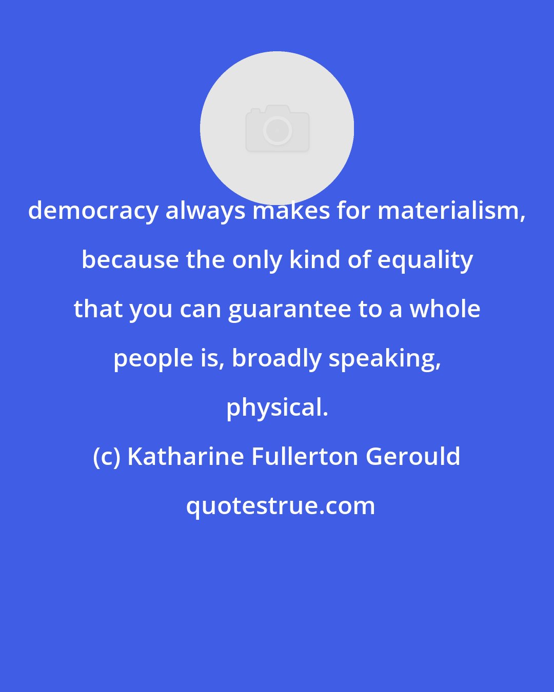 Katharine Fullerton Gerould: democracy always makes for materialism, because the only kind of equality that you can guarantee to a whole people is, broadly speaking, physical.