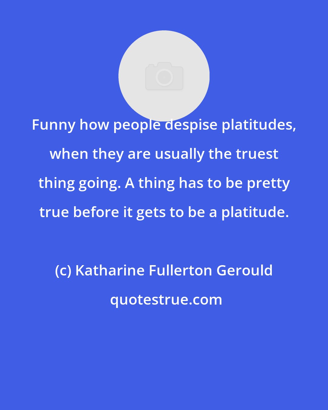 Katharine Fullerton Gerould: Funny how people despise platitudes, when they are usually the truest thing going. A thing has to be pretty true before it gets to be a platitude.