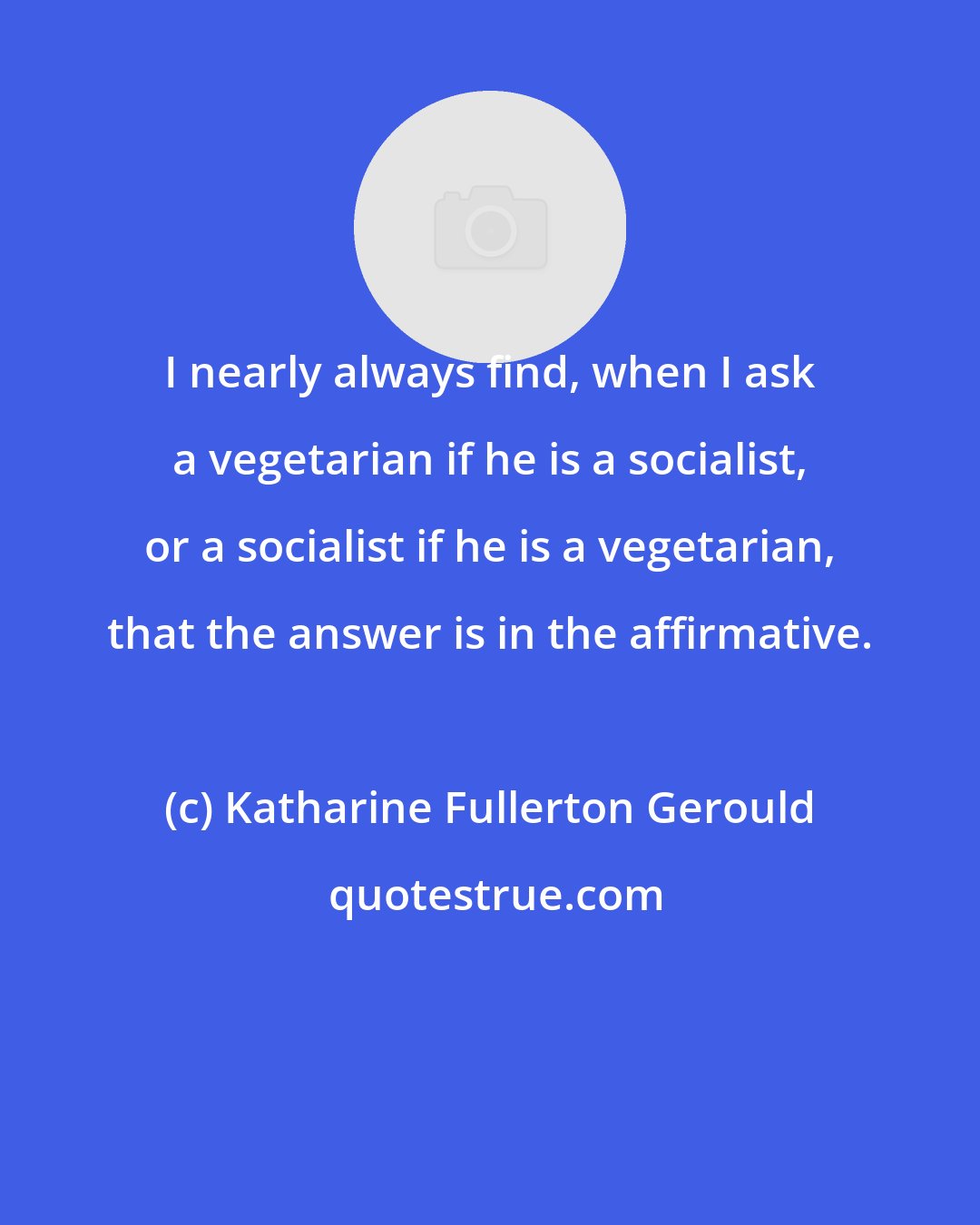 Katharine Fullerton Gerould: I nearly always find, when I ask a vegetarian if he is a socialist, or a socialist if he is a vegetarian, that the answer is in the affirmative.