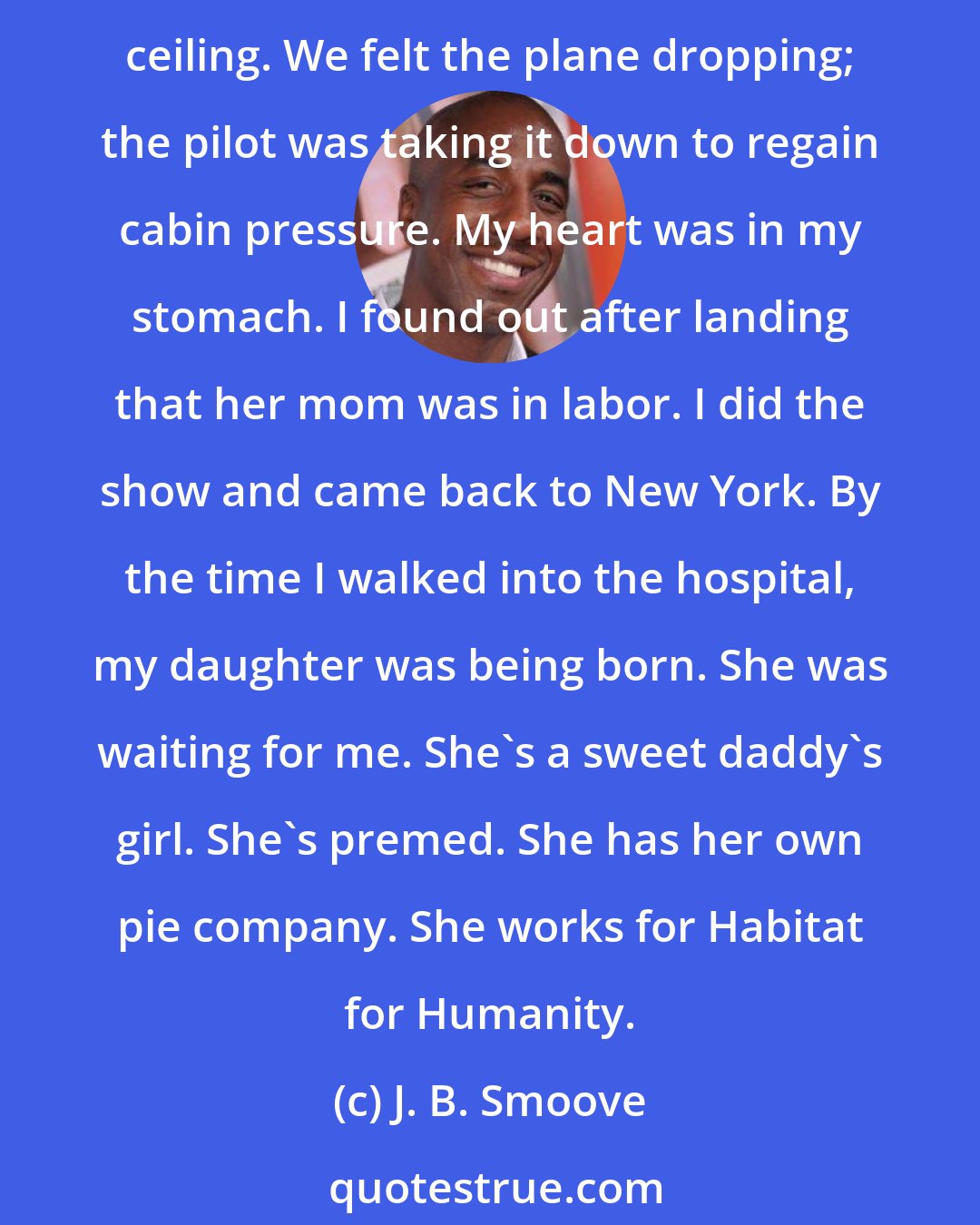 J. B. Smoove: I quit my day job the day my daughter was born. I remember flying to Cleveland and hitting a thunderstorm, which caused the plane to lose pressure, and the oxygen masks fell from the ceiling. We felt the plane dropping; the pilot was taking it down to regain cabin pressure. My heart was in my stomach. I found out after landing that her mom was in labor. I did the show and came back to New York. By the time I walked into the hospital, my daughter was being born. She was waiting for me. She's a sweet daddy's girl. She's premed. She has her own pie company. She works for Habitat for Humanity.