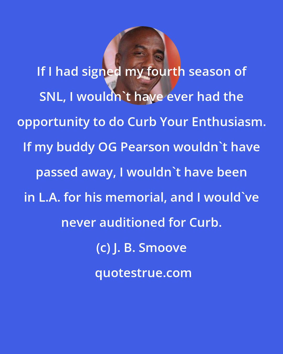 J. B. Smoove: If I had signed my fourth season of SNL, I wouldn't have ever had the opportunity to do Curb Your Enthusiasm. If my buddy OG Pearson wouldn't have passed away, I wouldn't have been in L.A. for his memorial, and I would've never auditioned for Curb.