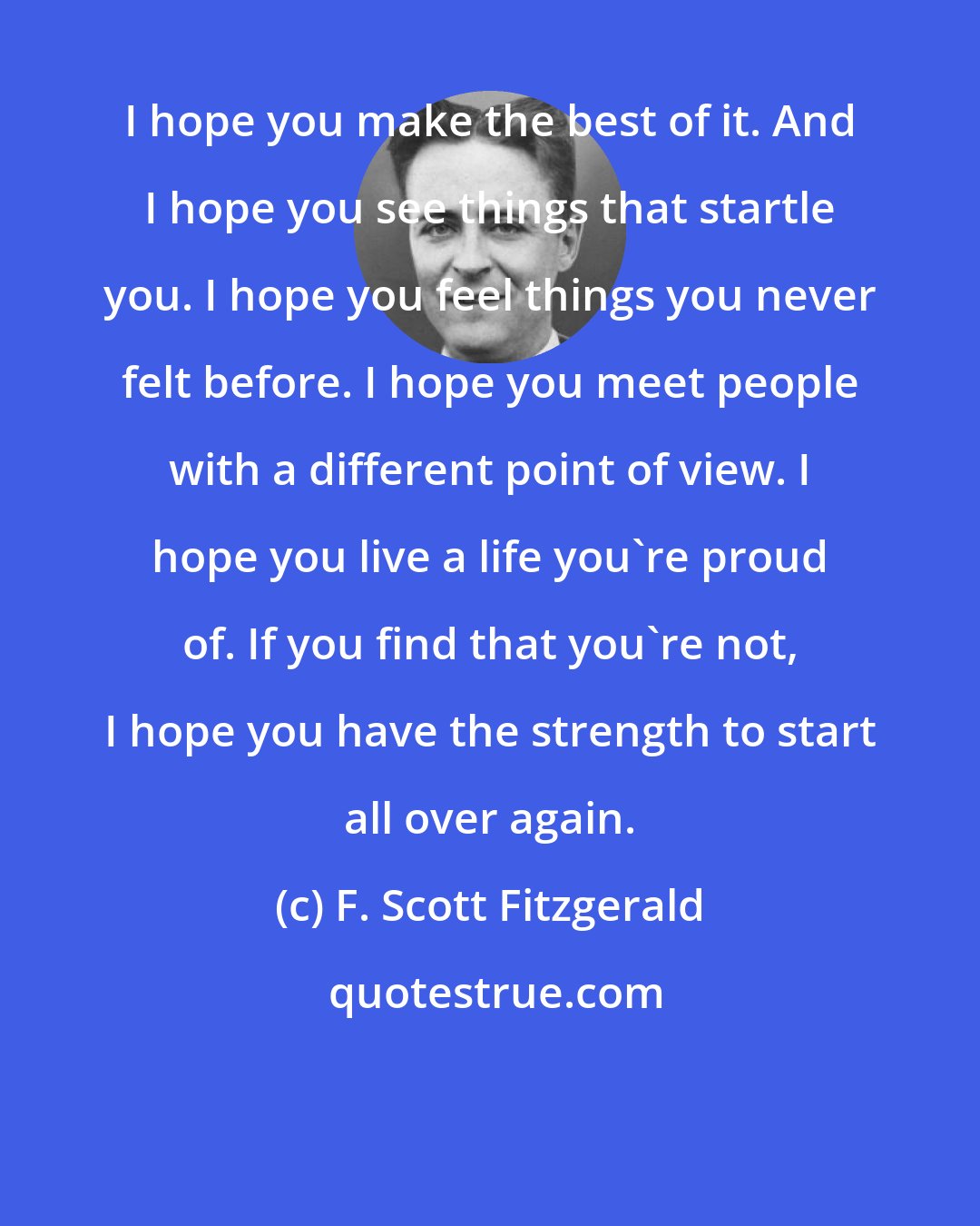 F. Scott Fitzgerald: I hope you make the best of it. And I hope you see things that startle you. I hope you feel things you never felt before. I hope you meet people with a different point of view. I hope you live a life you're proud of. If you find that you're not, I hope you have the strength to start all over again.
