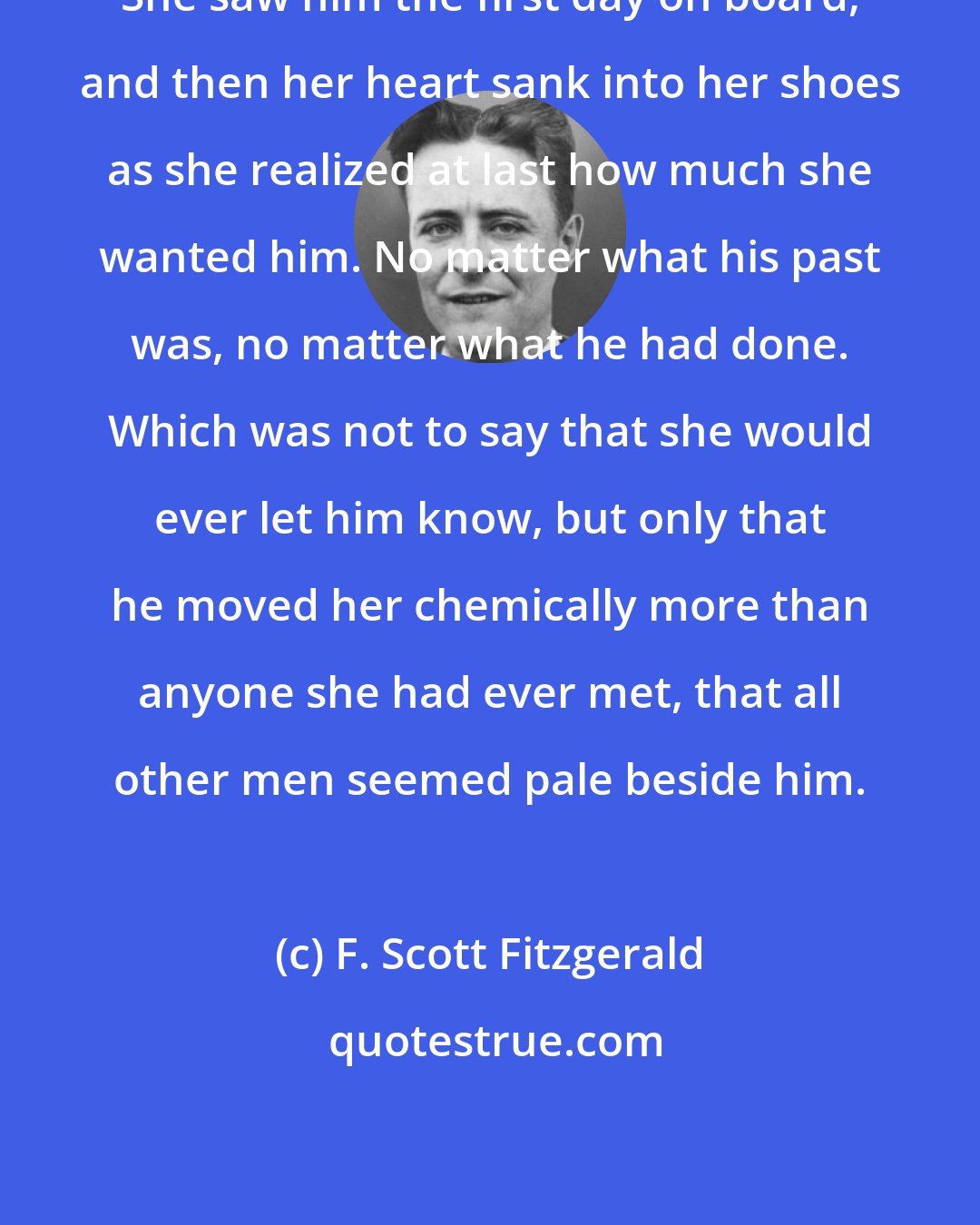 F. Scott Fitzgerald: She saw him the first day on board, and then her heart sank into her shoes as she realized at last how much she wanted him. No matter what his past was, no matter what he had done. Which was not to say that she would ever let him know, but only that he moved her chemically more than anyone she had ever met, that all other men seemed pale beside him.