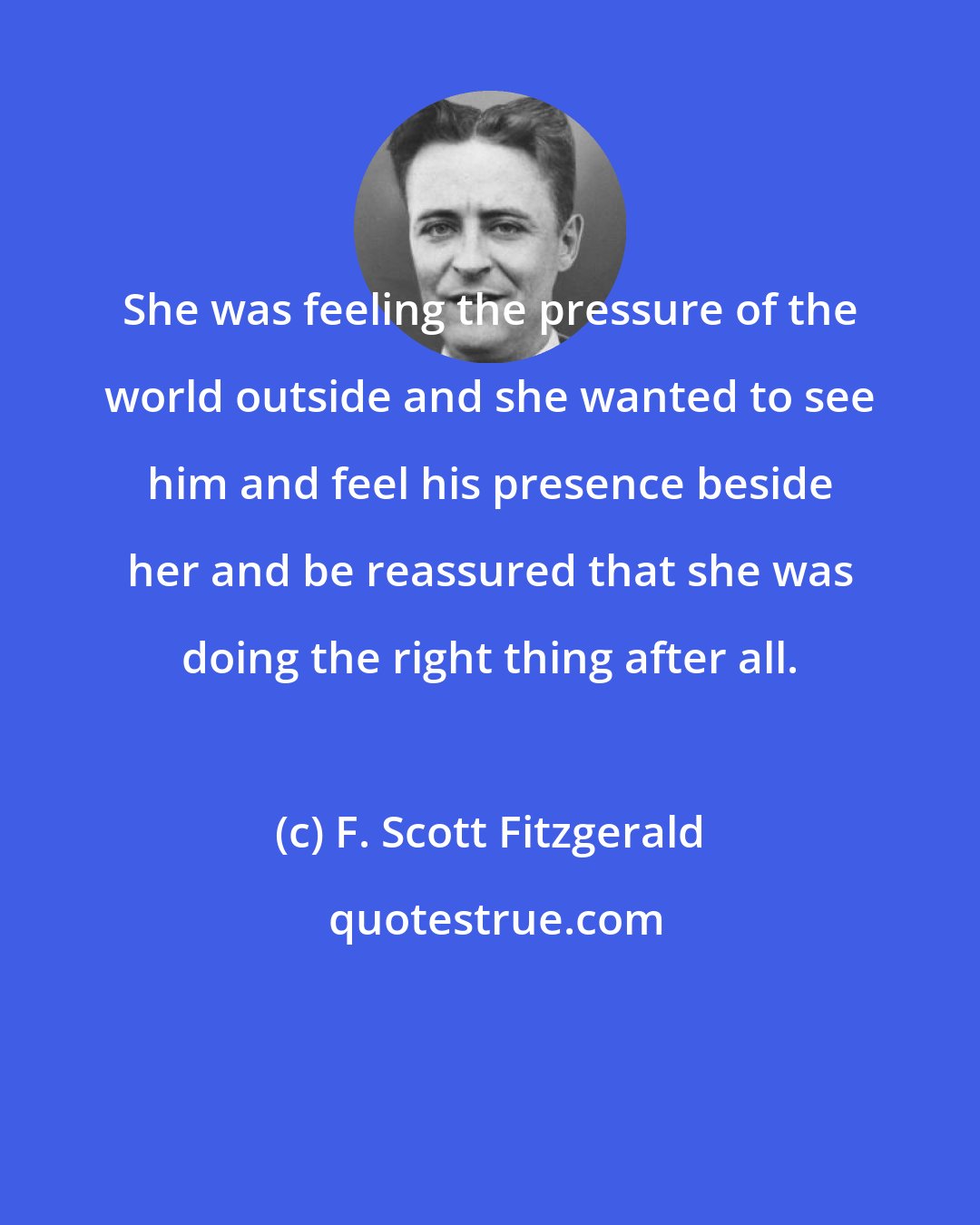 F. Scott Fitzgerald: She was feeling the pressure of the world outside and she wanted to see him and feel his presence beside her and be reassured that she was doing the right thing after all.