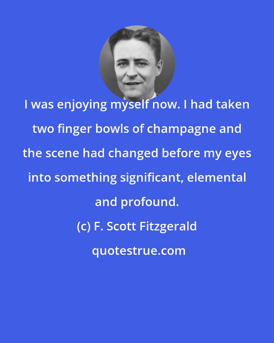 F. Scott Fitzgerald: I was enjoying myself now. I had taken two finger bowls of champagne and the scene had changed before my eyes into something significant, elemental and profound.
