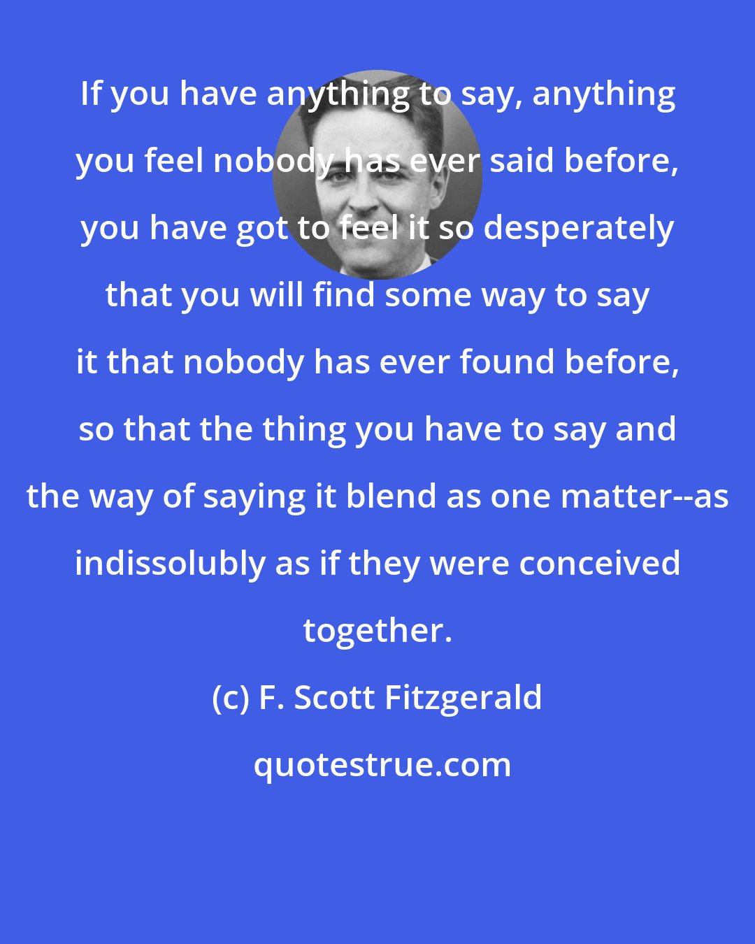 F. Scott Fitzgerald: If you have anything to say, anything you feel nobody has ever said before, you have got to feel it so desperately that you will find some way to say it that nobody has ever found before, so that the thing you have to say and the way of saying it blend as one matter--as indissolubly as if they were conceived together.