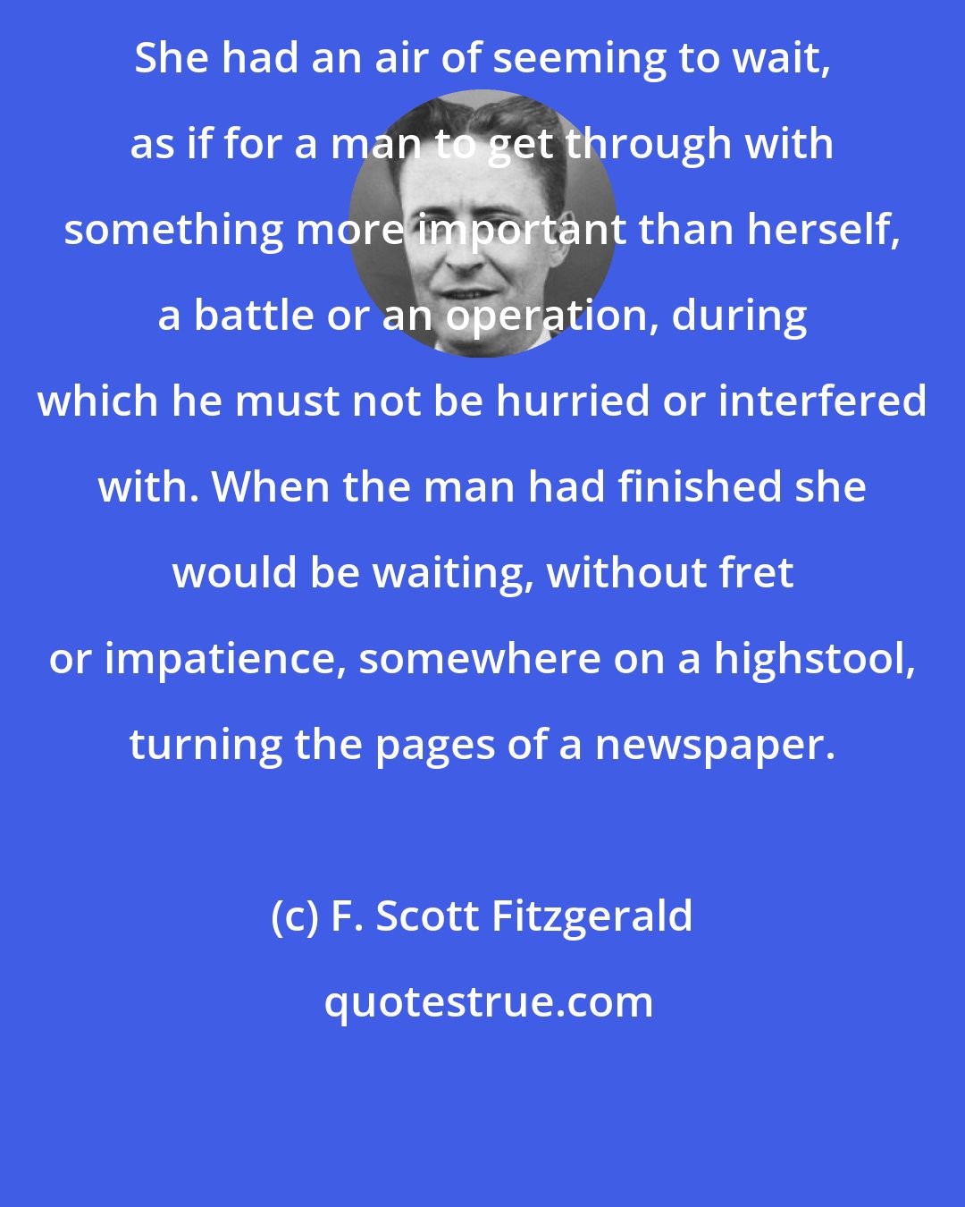F. Scott Fitzgerald: She had an air of seeming to wait, as if for a man to get through with something more important than herself, a battle or an operation, during which he must not be hurried or interfered with. When the man had finished she would be waiting, without fret or impatience, somewhere on a highstool, turning the pages of a newspaper.