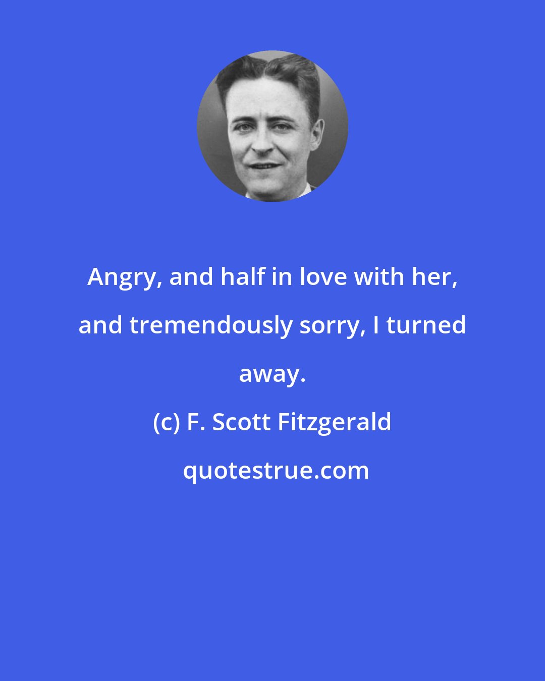 F. Scott Fitzgerald: Angry, and half in love with her, and tremendously sorry, I turned away.